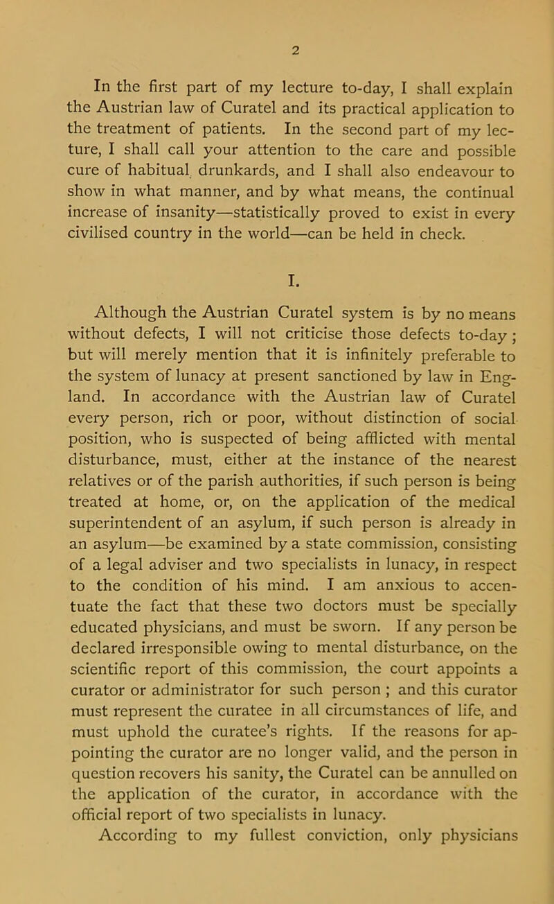 In the first part of my lecture to-day, I shall explain the Austrian law of Curatel and its practical application to the treatment of patients. In the second part of my lec- ture, I shall call your attention to the care and possible cure of habitual drunkards, and I shall also endeavour to show in what manner, and by what means, the continual increase of insanity—statistically proved to exist in every civilised country in the world—can be held in check. I. Although the Austrian Curatel system is by no means without defects, I will not criticise those defects to-day ; but will merely mention that it is infinitely preferable to the system of lunacy at present sanctioned by law in Eng- land. In accordance with the Austrian law of Curatel every person, rich or poor, without distinction of social position, who is suspected of being afflicted with mental disturbance, must, either at the instance of the nearest relatives or of the parish authorities, if such person is being treated at home, or, on the application of the medical superintendent of an asylum, if such person is already in an asylum—be examined by a state commission, consisting of a legal adviser and two specialists in lunacy, in respect to the condition of his mind. I am anxious to accen- tuate the fact that these two doctors must be specially educated physicians, and must be sworn. If any person be declared irresponsible owing to mental disturbance, on the scientific report of this commission, the court appoints a curator or administrator for such person ; and this curator must represent the curatee in all circumstances of life, and must uphold the curatee’s rights. If the reasons for ap- pointing the curator are no longer valid, and the person in question recovers his sanity, the Curatel can be annulled on the application of the curator, in accordance with the official report of two specialists in lunacy. According to my fullest conviction, only physicians