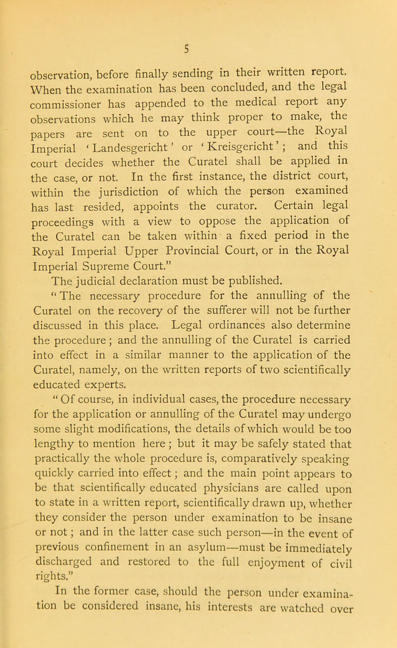 observation, before finally sending in their written report. When the examination has been concluded, and the legal commissioner has appended to the medical report any observations which he may think proper to make, the papers are sent on to the upper court—the Royal Imperial ‘ Landesgericht ’ or ‘ Kreisgericht ’ ; and this court decides whether the Curatel shall be applied in the case, or not. In the first instance, the district court, within the jurisdiction of which the person examined has last resided, appoints the curator. Certain legal proceedings with a view to oppose the application of the Curatel can be taken within a fixed period in the Royal Imperial Upper Provincial Court, or in the Royal Imperial Supreme Court.” The judicial declaration must be published. “ The necessary procedure for the annulling of the Curatel on the recovery of the sufferer will not be further discussed in this place. Legal ordinances also determine the procedure; and the annulling of the Curatel is carried into effect in a similar manner to the application of the Curatel, namely, on the written reports of two scientifically educated experts. “ Of course, in individual cases, the procedure necessary for the application or annulling of the Curatel may undergo some slight modifications, the details of which would be too lengthy to mention here ; but it may be safely stated that practically the whole procedure is, comparatively speaking quickly carried into effect; and the main point appears to be that scientifically educated physicians are called upon to state in a written report, scientifically drawn up, whether they consider the person under examination to be insane or not; and in the latter case such person—in the event of previous confinement in an asylum—must be immediately discharged and restored to the full enjoyment of civil rights.” In the former case, should the person under examina- tion be considered insane, his interests are watched over