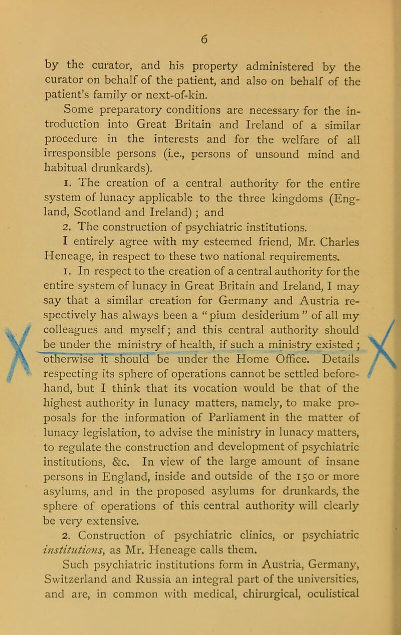 by the curator, and his property administered by the curator on behalf of the patient, and also on behalf of the patient’s family or next-of-kin. Some preparatory conditions are necessary for the in- troduction into Great Britain and Ireland of a similar procedure in the interests and for the welfare of all irresponsible persons (i.e., persons of unsound mind and habitual drunkards). 1. The creation of a central authority for the entire system of lunacy applicable to the three kingdoms (Eng- land, Scotland and Ireland); and 2. The construction of psychiatric institutions. I entirely agree with my esteemed friend, Mr. Charles Heneage, in respect to these two national requirements. 1. In respect to the creation of a central authority for the entire system of lunacy in Great Britain and Ireland, I may say that a similar creation for Germany and Austria re- spectively has always been a “pium desiderium ” of all my colleagues and myself; and this central authority should be under the ministry of health, if such a ministiy existed ; otherwise it should be under the Home Office. Details respecting its sphere of operations cannot be settled before- hand, but I think that its vocation would be that of the highest authority in lunacy matters, namely, to make pro- posals for the information of Parliament in the matter of lunacy legislation, to advise the ministry in lunacy matters, to regulate the construction and development of psychiatric institutions, &c. In view of the large amount of insane persons in England, inside and outside of the 150 or more asylums, and in the proposed asylums for drunkards, the sphere of operations of this central authority will clearly be very extensive. 2. Construction of psychiatric clinics, or psychiatric institutions, as Mr. Ideneage calls them. Such psychiatric institutions form in Austria, Germany, Switzerland and Russia an integral part of the universities, and are, in common with medical, chirurgical, oculistical