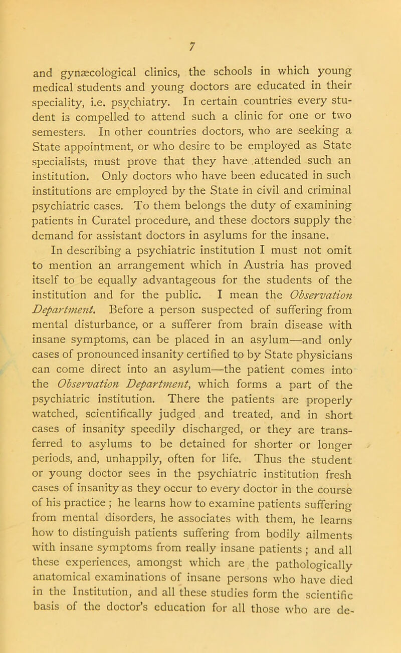 and gynaecological clinics, the schools in which young medical students and young doctors are educated in their speciality, i.e. psychiatry. In certain countries every stu- dent is compelled to attend such a clinic for one or two semesters. In other countries doctors, who are seeking a State appointment, or who desire to be employed as State specialists, must prove that they have attended such an institution. Only doctors who have been educated in such institutions are employed by the State in civil and criminal psychiatric cases. To them belongs the duty of examining patients in Curatel procedure, and these doctors supply the demand for assistant doctors in asylums for the insane. In describing a psychiatric institution I must not omit to mention an arrangement which in Austria has proved itself to be equally advantageous for the students of the institution and for the public. I mean the Observation Department. Before a person suspected of suffering from mental disturbance, or a sufferer from brain disease with insane symptoms, can be placed in an asylum—and only cases of pronounced insanity certified to by State physicians can come direct into an asylum—the patient comes into the Observation Department, which forms a part of the psychiatric institution. There the patients are properly watched, scientifically judged and treated, and in short cases of insanity speedily discharged, or they are trans- ferred to asylums to be detained for shorter or longer periods, and, unhappily, often for life. Thus the student or young doctor sees in the psychiatric institution fresh cases of insanity as they occur to every doctor in the course of his practice ; he learns how to examine patients suffering from mental disorders, he associates with them, he learns how to distinguish patients suffering from bodily ailments with insane symptoms from really insane patients ; and all these experiences, amongst which are the pathologically anatomical examinations of insane persons who have died in the Institution, and all these studies form the scientific basis of the doctor’s education for all those who are de-