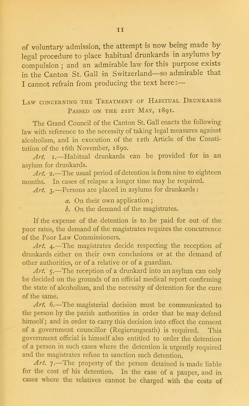 of voluntary admission, the attempt is now being made by legal procedure to place habitual drunkards in asylums by compulsion j and an admirable law for this purpose exists in the Canton St. Gall in Switzerland—so admirable that I cannot refrain from producing the text here:— Law concerning the Treatment of Habitual Drunkards Passed on the 21ST May, 1891. The Grand Council of the Canton St. Gall enacts the following law with reference to the necessity of taking legal measures against alcoholism, and in execution of the 12th Article of the Consti- tution of the 16th November, 1890. Art. 1.—Habitual drunkards can be provided for in an asylum for drunkards. Art. 2.—The usual period of detention is from nine to eighteen months. In cases of relapse a longer time may be required. Art. 3.—Persons are placed in asylums for drunkards : a. On their own application; b. On the demand of the magistrates. If the expense of the detention is to be paid for out of the poor rates, the demand of the magistrates requires the concurrence of the Poor Law Commissioners. Art. 4.—The magistrates decide respecting the reception of drunkards either on their own conclusions or at the demand of other authorities, or of a relative or of a guardian. Art. 5.—The reception of a drunkard into an asylum can only be decided on the grounds of an official medical report confirming the state of alcoholism, and the necessity of detention for the cure of the same. Art. 6.—The magisterial decision must be communicated to the person by the parish authorities in order that he may defend himself; and in order to carry this decision into effect the consent of a government councillor (Regierungsrath) is required. This government official is himself also entitled to order the detention of a person in such cases where the detention is urgently required and the magistrates refuse to sanction such detention. Art. 7.—The property of the person detained is made liable for the cost of his detention. In the case of a pauper, and in cases where the relatives cannot be charged with the costs of