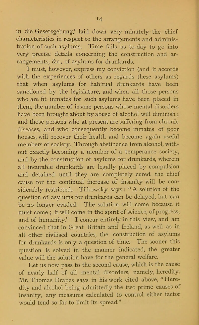 r4 in die Gesetzgebung,’ laid down very minutely the chief characteristics in respect to the arrangements and adminis- tration of such asylums. Time fails us to-day to go into very precise details concerning the construction and ar- rangements, &c., of asylums for drunkards. I must, however, express my conviction (and it accords with the experiences of others as regards these asylums) that when asylums for habitual drunkards have been sanctioned by the legislature, and when all those persons who are fit inmates for such asylums have been placed in them, the number of insane persons whose mental disorders have been brought about by abuse of alcohol will diminish ; and those persons who at present are suffering from chronic diseases, and who consequently become inmates of poor houses, will recover their health and become again useful members of society. Through abstinence from alcohol, with- out exactly becoming a member of a temperance society, and by the construction of asylums for drunkards, wherein all incurable drunkards are legally placed by compulsion and detained until they are completely cured, the chief cause for the continual increase of insanity will be con- siderably restricted. Tilkowsky says: “A solution of the question of asylums for drunkards can be delayed, but can be no longer evaded. The solution will come because it must come ; it will come in the spirit of science, of progress, and of humanity.” I concur entirely in this view, and am convinced that in Great Britain and Ireland, as well as in all other civilised countries, the construction of asylums for drunkards is only a question of time. The sooner this question is solved in the manner indicated, the greater value will the solution have for the general welfare. Let us now pass to the second cause, which is the cause of nearly half of all mental disorders, namely, heredity. Mr. Thomas Drapes says in his work cited above, “ Here- dity and alcohol being admittedly the two prime causes of insanity, any measures calculated to control either factor would tend so far to limit its spread.”