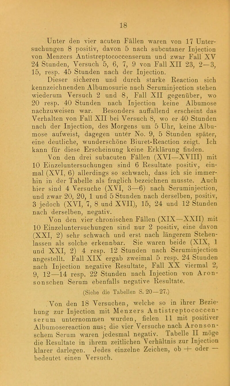 Unter den vier acuten Fällen waren von 17 Unter- suchungen 8 positiv, davon 5 nach subcutaner Injection von Menzers Antistreptococcenserum und zwar Fall XV 24 Stunden, Versuch 5, 6, 7, 9 von Fall XII 23, 2—3, 15, resp. 45 Stunden nach der Injection. Dieser sicheren und durch starke Reaction sich kennzeichnenden Albumosurie nach Seruminjection stehen wiederum Versuch 2 und 8, Fall XII gegenüber, wo 20 resp. 40 Stunden nach Injection keine Albumose nachzuweisen war. Besonders auffallend erscheint das Verhalten von Fall XII bei Versuch 8, wo er 40 Stunden nach der Injection, des Morgens um 5 Uhr, keine Albu- mose aufweist, dagegen unter No. 9, 5 Stunden später, eine deutliche, wunderschöne Biuret-Reaction zeigt. Ich kann für diese Erscheinung keine Erklärung finden. Von den drei subacuten Fällen (XVI—XVIII) mit 10 Einzeluntersuchungen sind 6 Resultate positiv, ein- mal (XVI, 6) allerdings so schwach, dass ich sie immer- hin in der Tabelle als fraglich bezeichnen musste. Auch hier sind 4 Versuche (XVI, 3—6) nach Seruminjection, und zwar 20, 20, 1 und 5 Stunden nach derselben, positiv, 3 jedoch (XVI, 7, 8 und XVII), 15, 24 und 12 Stunden nach derselben, negativ. Von den vier chronischen Fällen (XIX—XXII) mit 10 Einzeluntersuchungen sind nur 2 positiv, eine davon (XXI, 2) sehr schwach und erst nach längerem Stehen- lassen als solche erkennbar. Sie waren beide (XIX, 1 und XXI, 2) 4 resp. 12 Stunden nach Seruminjection angestellt. Fall XIX ergab zweimal 5 resp. 24 Stunden nach Injection negative Resultate, Fall XX viermal 2, 9, 12—14 resp. 22 Stunden nach Injection von Aron- sonsehen Serum ebenfalls negative Resultate. (Siehe die Tabellen S. 20 — 27.) Von den 18 Versuchen, welche so in ihrer Bezie- hung zur Injection mit Menzers Antistreptococcen- serum unternommen wurden, fielen 11 mit positixer Albumosereaction aus; die vier Versuche nach Aronson- schem Serum waren jedesmal negativ. Tabelle II möge die Resultate in ihrem zeitlichen Verhältnis zur Injection klarer darlegen. Jedes einzelne Zeichen, ob -+- oder bedeutet einen Versuch.