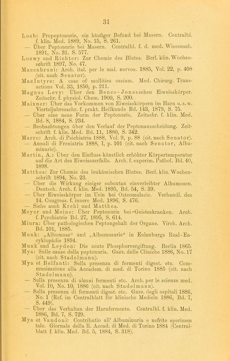 Loeb: Propeptonurie, ein häufiger Befund bei Masern. Centralbl. f. klin. Med. 1889, No. 15, S. 261. — Über Peptonurie bei Masern. Centralbl. f. d. med. Wissensch. 1891, No. 31. S. 577. Loewy und Richter: Zur Chemie des Blutes. Berl. klin. Wochen- schrift 1897, No. 47. Maccabruni: Arch. ital. per le mal. nervös. 1885, Vol. 22, p. 408 (cit. nach Senator). Maclntyre: A case of mollities ossium. Med. Chirurg. Trans- actions Vol. 33, 1850, p. 211. Magnus Levy: Über den Bence - Jonesschen Eiweisskörper. Zeitschr. f. physiol. Chem. 1900, S. 200. Maixner: Über das Vorkommen von Eiweisskörpern im Harn u.s.w. Vierteljahresschr. f. prakt. Heilkunde Bd. 143, 1879, S. 75. — Über eine neue Form der Peptonurie. Zeitschr. f. klin. Med. Bd. 8, 1884, S. 234. — Beobachtungen über den Verlauf der Peptonausscheidung. Zeit- schrift f. klin. Med. Bd. 11, 1880, S. 342. Marro: Arch. di Psichiatria 1888, Vol. 9, p. 88 (cit. nach Senator). — Annali di Freniatria 1888, I, p. 101 (cit. nach Senator, Albu- minurie). Martin, A.: Über den Einfluss künstlich erhöhter Körpertemperatur auf die Art des Eiweisszerfalls. Arch. f. experim. Pathol. Bd. 40, 1898. Mattlies: Zur Chemie des leukämischen Blutes. Berl. klin. Wochen- schrift 1894, No. 23. - Über die Wirkung einiger subcutan einverleibter Albumosen. Deutsch. Arch. f. klin. Med. 1895, Bd. 54, S. 39. — Über Eiweisskörper im Urin bei Osteomalacie. Verhandl. des 14. Congress. f. innere Med. 1896, S. 476. — Siehe auch Krehl und Matthes. Meyer und Meine: Über Peptonurie bei ^Geisteskranken. Arcb. f. Psychiatrie Bd. 27, 1895, S. 614. Miura: Über pathologischen Peptongehalt der Organe. Virch. Arch. Bd. 101, 1885. Munk: „Albumose“ und „Albumosurie“ in Eulenburgs Real-En- cyklopädie 1894. Munk und Leyden: Die acute Phospliorvergiftung. Berlin 1865. Mya: Sülle cause della peptonuria. Gazz. delle Cliniche 1886, No. 17 (cit. nach Stadelmann). Mya et Belfanti: Sulla presenza di fermenti digest. etc. Com- municazione alla Accadem. di med. di Torino 1885 (cit. nach Stadelmann). — Sulla presenza di alcuni fermenti etc. Arch. per le scienze med. Vol. 10, No. 10, 1886 (cit. nach Stadelmann). — Sulla presenza di fermenti digest. etc. Gazz. degli ospitali 1886, No. 1 (Ref. im Centralblatt für klinische Medicin 1886, Bd. 7, .S. 449). — Über das Verhalten der Harnfermente. Centralbl. f. klin. Med. 1886, Bd. 7, S. 729. Mya et Vandoni: Contributio all’ Albuminuria e nefrite sperimen tale. Giornale della R. Accad. di Med. di Torino 1884 (Central- blatt f. klin. Med. Bd. 5, 1884, S. 318).