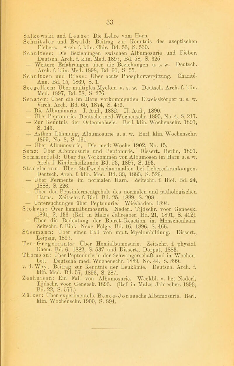 Salkowski und Leube: Die Lehre vom Harn. Schnitzler und Ewald: Beitrag zur Kenntnis des aseptischen Fiebers. Arch. f. klin. Chir. ßd. 53, S. 530. Schultess: Die Beziehungen zwischen Albumosurie und Fieber. Deutsch. Arch. f. klin. Med. 1897, Bd. 58, S. 325. — Weitere Erfahrungen über die Beziehungen u. s. w. Deutsch. Arch. f. klin. Med. 1898, Bd. 60, S. 55. Sckultzen und Riess: Über acute Phosphorvergiftung. Charite- Ann. Bd,. 15, 1869, S. 1. Seegelken: Über multiples Myelom u. s. w. Deutsch. Arch. f. klin. ' Med. 1897, Bd. 58, S. 276. Senator: Über die im Harn vorkommenden Eiweisskörper u. s. w. Virch. Arch. Bd. 60, 1874, S. 476. — Die Albuminurie. I. Auf!., 1882. II. Aufl., 1890. — Über Peptonurie. Deutsche med. Wochenschr. 1895, No. 4, S. 217. — Zur Kenntnis der Osteomalacie. Berl. klin. Wochenschr. 1897, S. 143. — Asthen. Lähmung, Albumosurie u. s. w. Berl. klin. Wochenschr-. .1899, No. 8, S. 161. — Über Albumosurie, Die med.'Woche 1902, No. 15. Senz: Über Albumosurie und Peptonurie. Dissert., Berlin, 1891. Sommerfeld: Über das Vorkommen von Albumosen im Harn u.s. w. Arch. f. Kinderheilkunde Bd. 23, 1897, S. 193. Stadelmaun: Über Stoffwechselanomalien bei Lebererkrankungen. Deutsch. Arch. f. klin. Med. Bd. 33, 1883, S. 526. — Über Fermente im normalen Harn. Zeitschr. f. Biol. Bd. 24, .1888, S. 226. _ — Über den Pepsinfermentgehalt des normalen und pathologischen Harns. Zeitschr. f. Biol. Bd. 25, 1889, S. 208. — Untersuchungen über Peptonurie. Wiesbaden, 1894. Stokvis: Over hemialbumosurie. Nederl. Tijdschr. voor Geneesk. 1891, 2, 136 (Ref. in Malzs Jahresber. Bd. 21, 1891, S. 412). — Über die Bedeutung der Biuret-Reaction im Menschenharn. Zeitschr. f. Biol. Neue Folge, Bd. 16, 1896, S. 466. Süssmann: Über einen Fall von mult. Myelombildung. Dissert., Leipzig, 1897. Ter - Gregoriantz: Über Hemialbumosurie. Zeitschr. f. physiol. Chem. Bd. 6, 1882, S. 537 und Dissert., Dorpat, 1883. Th omson: Über Peptonurie in der Schwangerschaft und im Wochen- bett. Deutsche med. Wochenschr. 1889, No. 44, S. 899. v. d. Wey, Beitrag zur Kenntnis der Leukämie. Deutsch. Arch. f. klin. Med. Bd. 57, 1896, S. 287. Zeehuisen: Ein Fall von Albumosurie. Weekbl. v. het Nederl. Tijdschr. voor Geneesk. 1893. (Ref. in Malzs Jahresber. 1893, Bd. 22, S. 577.) Zülzer: Über experimentelle Bence-Jonessche Albumosurie. Berl. klin. Wochenschr. 1900, S. 894.