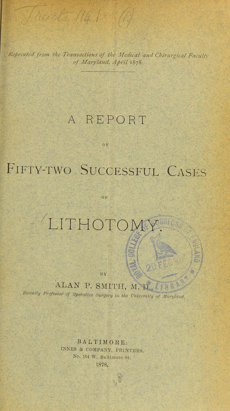 ; ( 4.A. . / Reprinted from the Transactions of the Medical and Chirnrgical Facult) of Maryland, April 1878. A REPORT OF Fifty-two Successful Cases OF LITHOTOMY. HY ALAN P. SMITH, M. ]>., Itecently hofmor of Operative Surgery in the UniversUy of Jfaryla,,,/. BALTIMORE: JNNES & COMPANY. I’RINTEUS, No. m M-. Ualtimoru St. 1878.