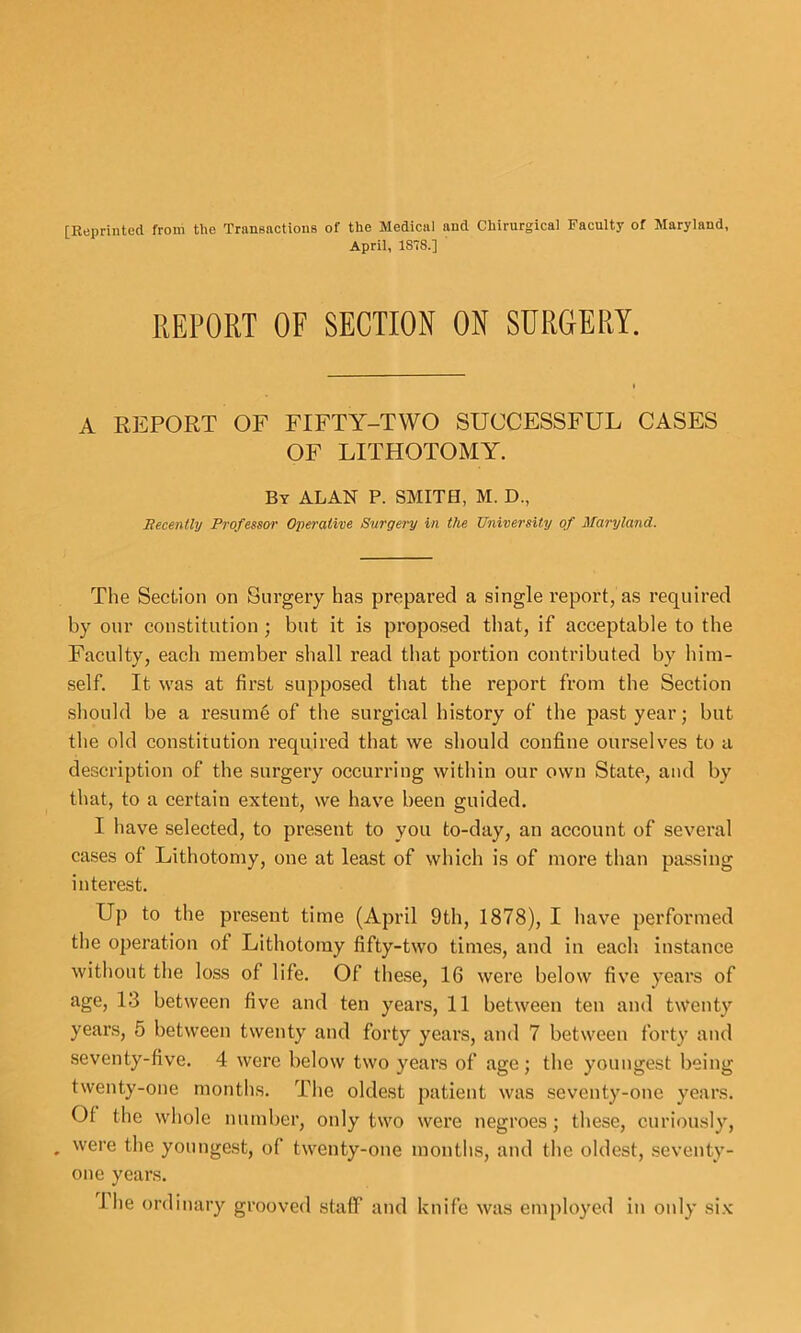 [Reprinted from the Transnctions of the Medical and Chirurgical Faculty of Maryland, April, 1878.] REPORT OF SECTION ON SURGERY. A REPORT OF FIFTY-TWO SUCCESSFUL CASES OF LITHOTOMY. By ALAN P. SMITE, M. D., BecentUj Professor Operative Surgery in the University of Maryland. The Section on Surgery has prepared a single report, as required by our constitution; but it is proposed that, if acceptable to the Faculty, each member shall read that portion contributed by him- self. It was at first supposed that the report from the Section should be a resum6 of the surgical history of the past year; but tlie old constitution required that we should confine ourselves to a description of the surgery occurring within our own State, and by that, to a certain extent, we have been guided. I have selected, to present to you to-day, an account of several cases of Lithotomy, one at least of which is of more than passing interest. Up to the present time (April 9th, 1878), I Iiave performed the operation of Lithotomy fifty-two times, and in each instance without the loss of life. Of these, 16 were below five years of age, 13 between five and ten years, 11 between ten and twenty years, 5 between twenty and forty years, and 7 between forty and seventy-five. 4 were below two years of age; the youngest being twenty-one months. The oldest patient was seventy-one years. Of the wliole number, only two were negroes; tliese, curiously, , were the youngest, of twenty-one montlis, and the oldest, seventy- one years.