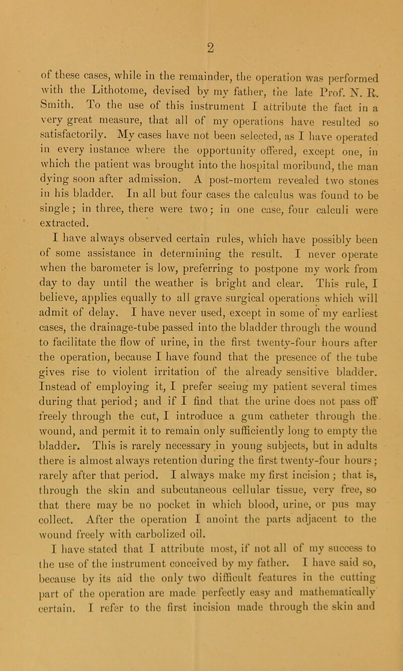 of tli6SG CflSGSj wIiIIg ill tliG rGiiiaindGi', the ojiGrution was jiGrforniGd with tliG LithotoniG, devisGd by my father, the late Prof. N. R. Smith. To the use of this instrument I attribute the fact in a very great measure, that all of my operations have resulted so satisfactorily. My cases have not been selected, as I have operated in every instance where the opportunity offered, except one, in which the patient was brought into the hos[)ital moribund, the man dying soon after admission. A post-mortem revealed two .stones in his bladder. In all but four cases the calculus was found to be single; in three, there were two; in one case, four calculi were extracted. I have always observed certain rules, which have possibly been of some assistance in determining the result. I never operate when the barometer is low, preferring to po.stpone my work from day to day until the weather is bright and clear. This rule, I believe, applies equally to all grave surgical operations which will admit of delay. I have never used, except in some of my earliest cases, the drainage-tube passed into the bladder through the wound to facilitate the flow of urine, in the first twenty-four hours after the operation, because I have found that the presence of the tube gives rise to violent irritation of the already sensitive bladder. Instead of employing it, I prefer seeing my patient several times during that period; and if I find that the urine does not pass off freely through the cut, I introduce a gum catheter through the. wound, and jiermit it to remain only sufficiently long to empty the bladder. This is rarely necessary in young subjects, but in adults there is almost always retention during the first twenty-four hours; rarely after that period. I always make my first incision ; that is, through the skin and subcutaneous cellular tissue, very free, so that there may be no pocket in which blood, urine, or pus may collect. After the operation I anoint the parts adjacent to the wound freely with carbolized oil. I have stated that I attribute most, if not all of my success to the use of the instrument conceived by my father. I have .said so, becau.se by its aid the only two difficult features in the cutting part of the operation are made perfectly easy and mathematically certain. I refer to the first incision made through the skin and