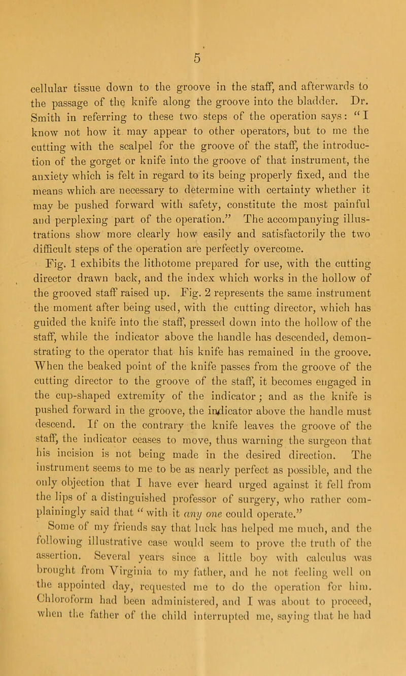 cellular tissue clown to the groove in the staff, and afterwards to the passage of the knife along the groove into the bladder. Dr. Smith in referring to these two steps of the operation says: “I know not how it may appear to other operators, but to me the cutting with the scalpel for the groove of the staff, the introduc- tion of the gorget or knife into the groove of that instrument, the anxiety which is felt in regard to its being properly fixed, and the means which are necessary to determine with certainty whether it may be pushed forward with safety, constitute the most painful and perplexing part of the operation.’’ The accompanying illus- trations show more clearly how easily and satisfactorily the two difficult steps of the operation are perfectly overcome. Fig. 1 exhibits the lithotome prepared for use, with the cutting director drawn back, and the index which works in the hollow of the grooved staff raised up. Fig. 2 represents the same instrument the moment after being used, with the cutting director, which has guided the knife into the staff, pressed down into the hollow of the staff, while the indicator above the handle has descended, demon- strating to the operator that his knife has remained in the groove. When the beaked point of the knife passes from the groove of the cutting director to the groove of the staff, it becomes engaged in the cup-shaped extremity of the indicator; and as the knife is pushed forward in the groove, the in<:licator above the handle must descend. If on the contrary the knife leaves the groove of the staff, the indicator ceases to move, thus warning the surgeon that his incision is not being made in the desired direction. The instrument seems to me to be as nearly perfect as possible, and the only objection that I have ever heard urged against it fell from the lips of a distinguished professor of surgery, who I’ather com- plainingly said that with it any one could operate.” Some of my friends say that luck has helped me much, and the following illustrative case would seem to prove th.e truth of the assertion. Several years since a little boy with calculus was brought from Virginia to my father, and he not feeling \vcll on the appointed day, requested me to do the operation for him. Chloroform had been administered, and I was about to proceed, when tl'.e father of the child interrupted me, saying that he had