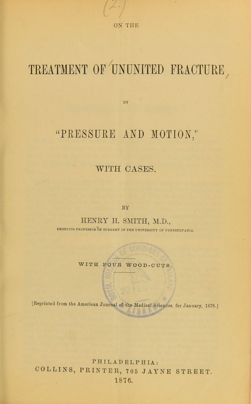 ON THE TREATMENT OF IjNUNITED FRACTURE^ “PRESSURE AND MOTION,” WITH CASES. BY HElSrilY H. SMITH, M.D., EMERITUS PROFESSOR OP SURGERY IN THE UNIVERSITY OF PEN*NS7LVANIA. WITH FOTJB WOOD-CUTS. [Reprinted from the American Journal of the Medical Sciences, for January, 1876.] PHILADELPHIA: COLLINS, PRINTER, T05 JAYNE STREET. 1876.