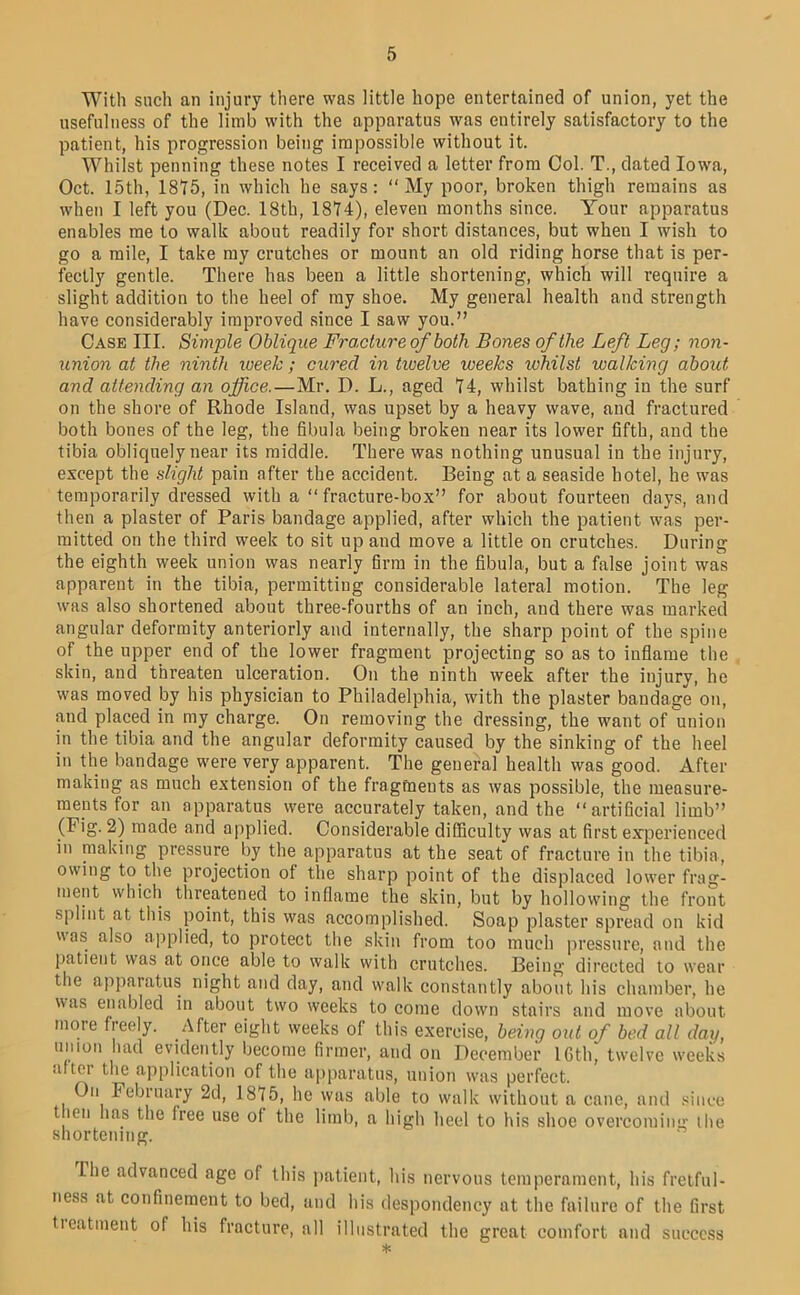 With such an injury there was little hope entertained of union, yet the usefulness of the limb with the apparatus was entirely satisfactory to the patient, his progression being impossible without it. Whilst penning these notes I received a letter from Col. T., dated Iowa, Oct. 15th, 1875, in which he says: “My poor, broken thigh remains as when I left you (Dec. 18th, 1874), eleven months since. Your apparatus enables me to walk about readily for short distances, but when I wish to go a mile, I take my crutches or mount an old riding horse that is per- fectly gentle. There has been a little shortening, which will require a slight addition to the heel of ray shoe. My general health and strength have considerably improved since I saw you.” Case III. Simple Oblique Fracture of both Bones of the Left Leg; non- union at the ninth loeek ; cured in twelve weeks whilst walking about and attending an office.—Mr. D. L., aged 74, whilst bathing in the surf on the shore of Rhode Island, was upset by a heavy wave, and fractured both bones of the leg, the fibula being broken near its lower fifth, and the tibia obliquely near its middle. There was nothing unusual in the injury, except the slight pain after the accident. Being at a seaside hotel, he was temporarily dressed with a “fracture-box” for about fourteen days, and then a plaster of Paris bandage applied, after which the patient was per- mitted on the third week to sit up and move a little on crutches. During the eighth week union was nearly firm in the fibula, but a false joint was apparent in the tibia, permitting considerable lateral motion. The leg was also shortened about three-fourths of an inch, and there was marked angular deformity anteriorly and internally, the sharp point of the spine of the upper end of the lower fragment projecting so as to inflame the skin, and threaten ulceration. On the ninth week after the injury, he was moved by his physician to Philadelphia, with the plaster bandage on, and placed in my charge. On removing the dressing, the want of union in the tibia and the angular deformity caused by the sinking of the heel in the bandage were very apparent. The general health was good. After making as much extension of the fragments as was possible, the measure- ments for an apparatus were accurately taken, and the “artificial limb” (Fig. 2) made and applied. Considerable difficulty was at first experienced in making pressure by the apparatus at the seat of fracture in the tibia, owing to the projection of the sharp point of the displaced lower frag- ment which threatened to inflame the skin, but by hollowing the front splint at this point, this was accomplished. Soap plaster spread on kid was also applied, to protect the skin from too much pressure, and the patient was at once able to walk with crutches. Being directed to wear the apparatus night and day, and walk constantly about his chamber, he was enabled in about two weeks to come down stairs and move about more freely. After eight weeks of this exercise, being out of bed all day, muon had evidently become firmer, and on December IGth, twelve weeks •dtei the ajiplication of the aiiparatus, union w'as perfect. On February 2d, 1875, he was able to walk without a cane, and .since t leii has the free use of the limb, a high heel to his shoe overcoming ilie shortening. llie advanced age of this jiatient, his nervous temperament, his fretful- ness at confinement to bed, and his despondency at the failure of the first tieatment of his fracture, all illustrated the great comfort and success