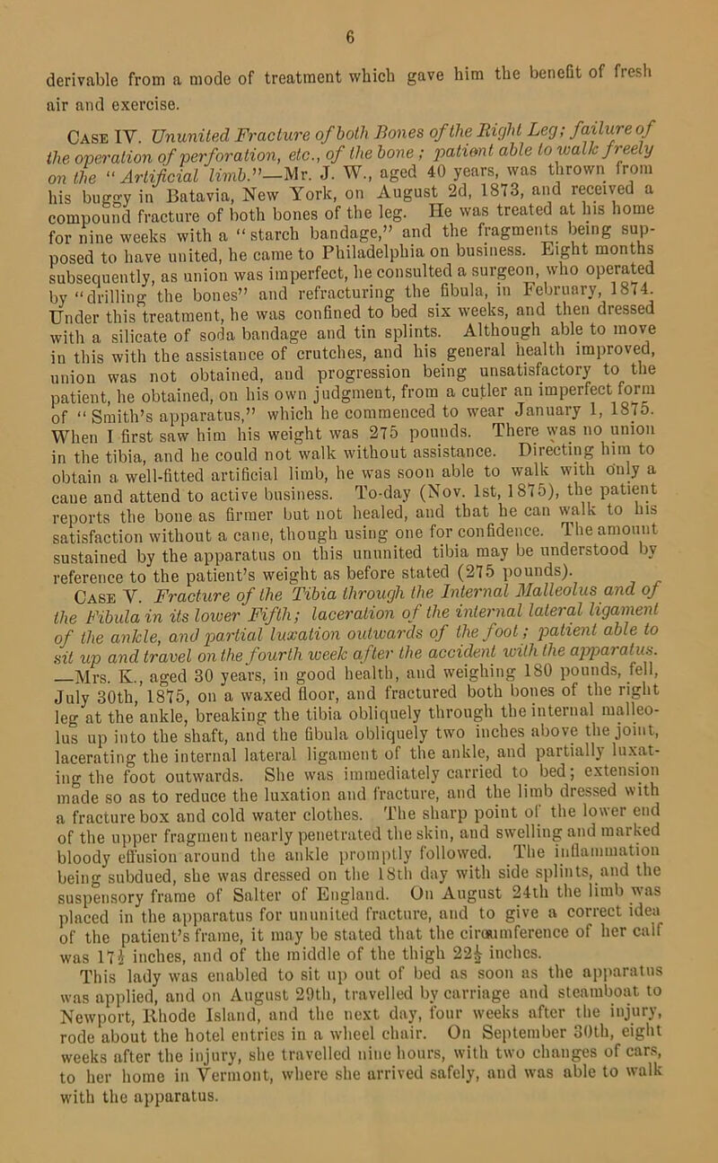 derivable from a mode of treatment which gave him the benefit of fresh air and exercise. Case IV. Ununited Fracture of both Bones of the Right Leg; failure of the operation of perforation, etc., of the hone; jjatiant able to walk freely on the “Artificial limb.^’—Mr. J. W., aged 40 years, was thrown from his buggy in Batavia, New York, on August 2d, 1873, and received a compound fracture of both bones of the leg. He was treated at Ins home for idne weeks with a “ starch bandage,” and the fragments being sup- posed to have united, he came to Philadelphia on business. Eight months subsequently, as union was imperfect, he consulted a surgeon, who operated by “drilling the bones” and refracturing the fibula, in February, 1874. Under this treatment, he was confined to bed six weeks, and then dressed with a silicate of soda bandage and tin splints. Although able to move in this with the assistance of crutches, and his general health improved, union was not obtained, and progression being unsatisfactory to the patient, he obtained, on his own judgment, from a cutler an imperfect form of “Smith’s apparatus,” which he commenced to wear January 1, 187o. When I first saw him his weight was 275 pounds. There \yas no union in the tibia, and he could not walk without assistance. Directing him to obtain a well-fitted artificial limb, he was soon able to walk with only a cane and attend to active business. To-day (Nov. 1st, 1875), the patient reports the bone as firmer but not healed, and that he can walk to his satisfaction without a cane, though using one for confidence. The amount sustained by the apparatus on this ununited tibia may be understood by reference to the patient’s weight as before stated (275 pounds). Case V. Fracture of the Tibia through the Internal Malleolus and oj the Fibula in its loiver Fifth; laceration of the internal lateral ligament of the ankle, and partial luxation outwards of the foot; patient able to sit up and travel on the fourth week after the accident with the apparatus. —Mrs. K., aged 30 years, in good health, and weighing 180 pounds, fell, July 30th, 1875, on a waxed floor, and fractured both bones of the right leg at the ankle, breaking the tibia obliquely through the internal malleo- lus up into the shaft, and the fibula obliquely two inches above the joint, lacerating the internal lateral ligament of the ankle, and partially lu.xat- ing the foot outwards. She was immediately carried to bed; extensfon made so as to reduce the luxation and fracture, and the limb dressed with a fracture box and cold water clothes. The sharp point of the lower end of the upper fragment nearly penetrated the skin, and swelling and marked bloody eflusion around the ankle promptly followed. The inflammation being subdued, she was dressed on the I8lh day with side splints, and the suspensory frame of Salter of England. On August 24th the limb was placed in the apparatus for ununited fracture, and to give a correct idea of the patient’s frame, it may be stated that the ciroaiinference of her calf was 17J inches, and of the middle of the thigh 22i inches. This lady was enabled to sit up out of bed as soon as the apparatus was applied, and on August 29th, travelled by carriage and steamboat to Newport, Rhode Island, and the next day, four weeks after the injury, rode about the hotel entries in a wheel chair. On September 30th, eight weeks after the injury, she travelled nine hours, with two changes of cans, to her home in Vermont, where she arrived safely, and was able to walk with the apparatus.