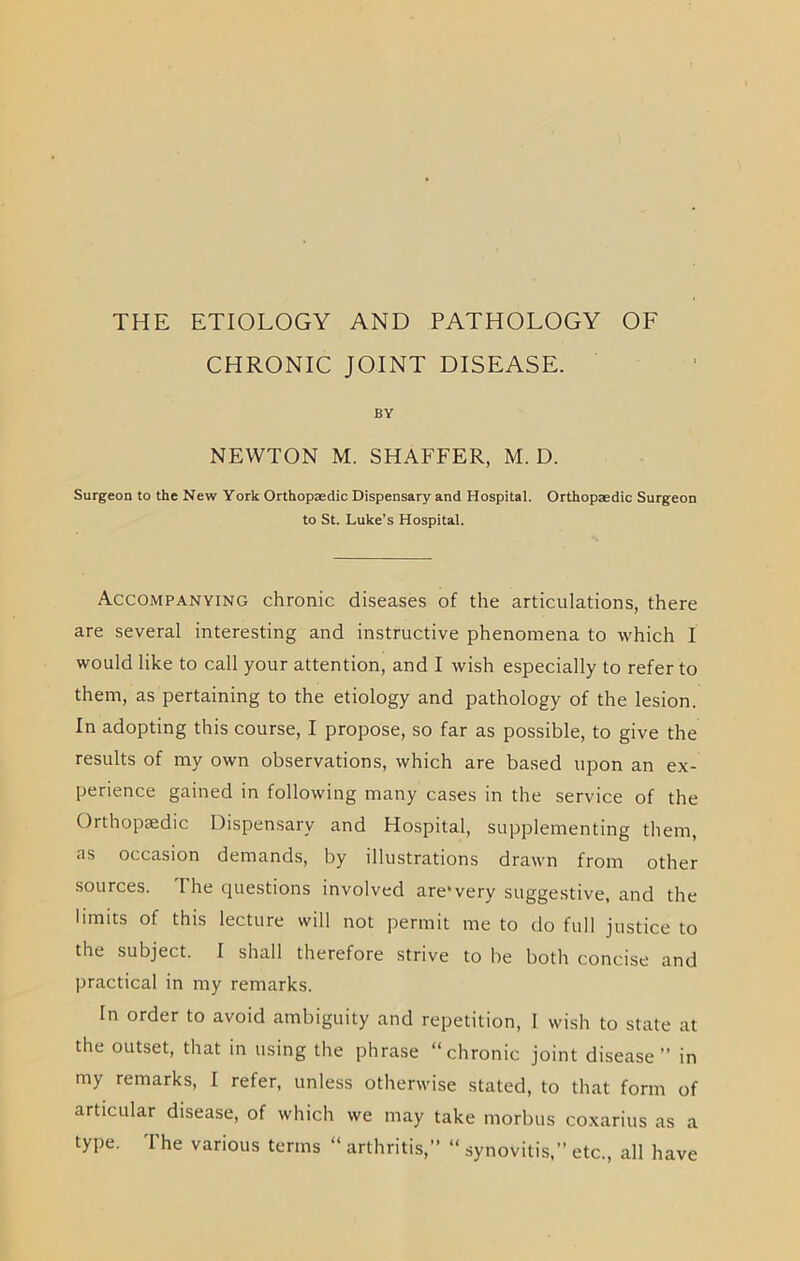 THE ETIOLOGY AND PATHOLOGY OF CHRONIC JOINT DISEASE. BY NEWTON M. SHAFFER, M. D. Surgeon to the New York Orthopaedic Dispensary and Hospital. Orthopaedic Surgeon to St. Luke’s Hospital. Accompanying chronic diseases of the articulations, there are several interesting and instructive phenomena to which I would like to call your attention, and I wish especially to refer to them, as pertaining to the etiology and pathology of the lesion. In adopting this course, I propose, so far as possible, to give the results of my own observations, which are based upon an ex- perience gained in following many cases in the service of the Orthopaedic Dispensary and Hospital, supplementing them, as occasion demands, by illustrations drawn from other sources. The questions involved are'very suggestive, and the limits of this lecture will not permit me to do full justice to the subject. I shall therefore strive to be both concise and practical in my remarks. In order to avoid ambiguity and repetition, I wish to state at the outset, that in using the phrase “chronic joint disease” in my remarks, I refer, unless otherwise stated, to that form of articular disease, of which we may take morbus coxarius as a type. The various terms “ arthritis,” “ synovitis,” etc., all have