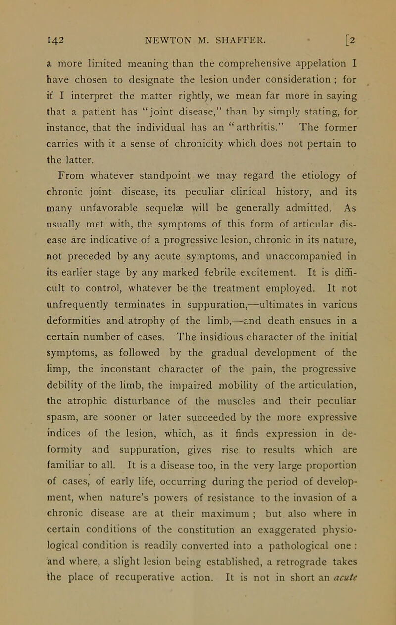 a more limited meaning than the comprehensive appelation I have chosen to designate the lesion under consideration ; for if I interpret the matter rightly, we mean far more in saying that a patient has “joint disease,” than by simply stating, for instance, that the individual has an “arthritis.” The former carries with it a sense of chronicity which does not pertain to the latter. From whatever standpoint we may regard the etiology of chronic joint disease, its peculiar clinical history, and its many unfavorable sequelae will be generally admitted. As usually met with, the symptoms of this form of articular dis- ease are indicative of a progressive lesion, chronic in its nature, not preceded by any acute symptoms, and unaccompanied in its earlier stage by any marked febrile excitement. It is diffi- cult to control, whatever be the treatment employed. It not unfrequently terminates in suppuration,—ultimates in various deformities and atrophy of the limb,—and death ensues in a certain number of cases. The insidious character of the initial symptoms, as followed by the gradual development of the limp, the inconstant character of the pain, the progressive debility of the limb, the impaired mobility of the articulation, the atrophic disturbance of the muscles and their peculiar spasm, are sooner or later succeeded by the more expressive indices of the lesion, which, as it finds expression in de- formity and suppuration, gives rise to results which are familiar to all. It is a disease too, in the very large proportion of cases, of early life, occurring during the period of develop- ment, when nature’s powers of resistance to the invasion of a chronic disease are at their maximum ; but also where in certain conditions of the constitution an exaggerated physio- logical condition is readily converted into a pathological one : and where, a slight lesion being established, a retrograde takes the place of recuperative action. It is not in short an acute