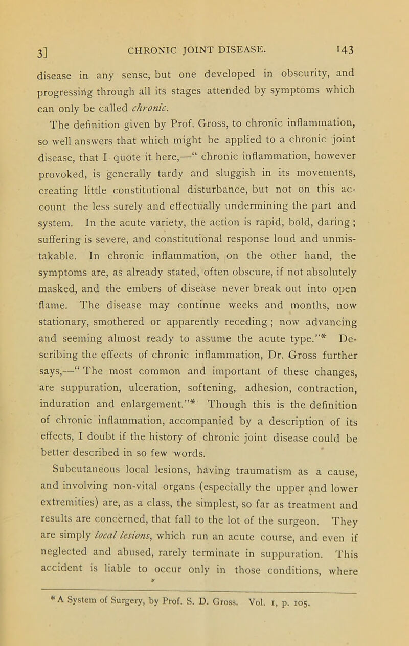 disease in any sense, but one developed in obscurity, and progressing through all its stages attended by symptoms which can only be called chronic. The definition given by Prof. Gross, to chronic inflammation, so well answers that which might be applied to a chronic joint disease, that I quote it here,—“ chronic inflammation, however provoked, is generally tardy and sluggish in its movements, creating little constitutional disturbance, but not on this ac- count the less surely and effectually undermining the part and system. In the acute variety, the action is rapid, bold, daring ; suffering is severe, and constitutional response loud and unmis- takable. In chronic inflammation, on the other hand, the symptoms are, as already stated, often obscure, if not absolutely masked, and the embers of disease never break out into open flame. The disease may continue weeks and months, now stationary, smothered or apparently receding ; now advancing and seeming almost ready to assume the acute type.”* De- scribing the effects of chronic inflammation, Dr. Gross further says,—“ The most common and important of these changes, are suppuration, ulceration, softening, adhesion, contraction, induration and enlargement.”* Though this is the definition of chronic inflammation, accompanied by a description of its effects, I doubt if the history of chronic joint disease could be better described in so few words. Subcutaneous local lesions, having traumatism as a cause, and involving non-vital organs (especially the upper and lower extremities) are, as a class, the simplest, so far as treatment and results are concerned, that fall to the lot of the surgeon. They are simply local lesions, which run an acute course, and even if neglected and abused, rarely terminate in suppuration. This accident is liable to occur only in those conditions, where * A System of Surgery, by Prof. S. D. Gross. Vol. i, p. 105.