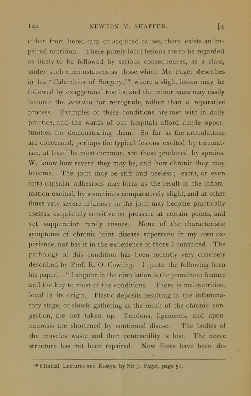 either from hereditary or acquired causes, there exists an im- paired nutrition. These purely local lesions are to be regarded as likely to he followed by serious consequences, as a class, under such circumstances as those which Mr. Eager describes in his “Calamities of Surgery,”* where a slight lesion may be followed by exaggerated results, and the minor cause may easily become the occasion for retrograde, rather than a reparative process. Examples of these conditions are met with in daily practice, and the wards of our hospitals afford ample oppor- tunities for demonstrating them. So far as the articulations are concerned, perhaps the typical lesions excited by traumat- ism, at least the most common, are those produced by sprains. We know how severe they may be, and how chronic they may become. The joint maybe stiff and useless; extra, or even intra^capsular adhesions may form as the result of the inflam- mation excited, by sometimes comparatively slight, and at other times very severe injuries ; or the joint may become practically useless, exquisitely sensitive on pressure at certain points, and yet suppuration rarely ensues. None of the characteristic symptoms of chronic joint disease supervene in my own ex- perience, nor has it in the experience of those I consulted. The pathology of this condition has been recently very concisely described by Prof. R. O. Cowling. I quote the following from his paper,—“ Languor in the circulation is the prominent feature and the key to most of the conditions. There is mal-nutrition, local in its origin. Plastic deposits resulting in the inflamma- tory stage, or slowly gathering as the result of the chronic con- gestion, are not taken up. Tendons, ligaments, and apon- neurosis are shortened by continued disuse. The bodies of the muscles waste and then contractility is lost. The nerve structure has not been repaired. New fibres have been de- * Clinical Lectures and Essays, by Sir J. Paget, page 51.