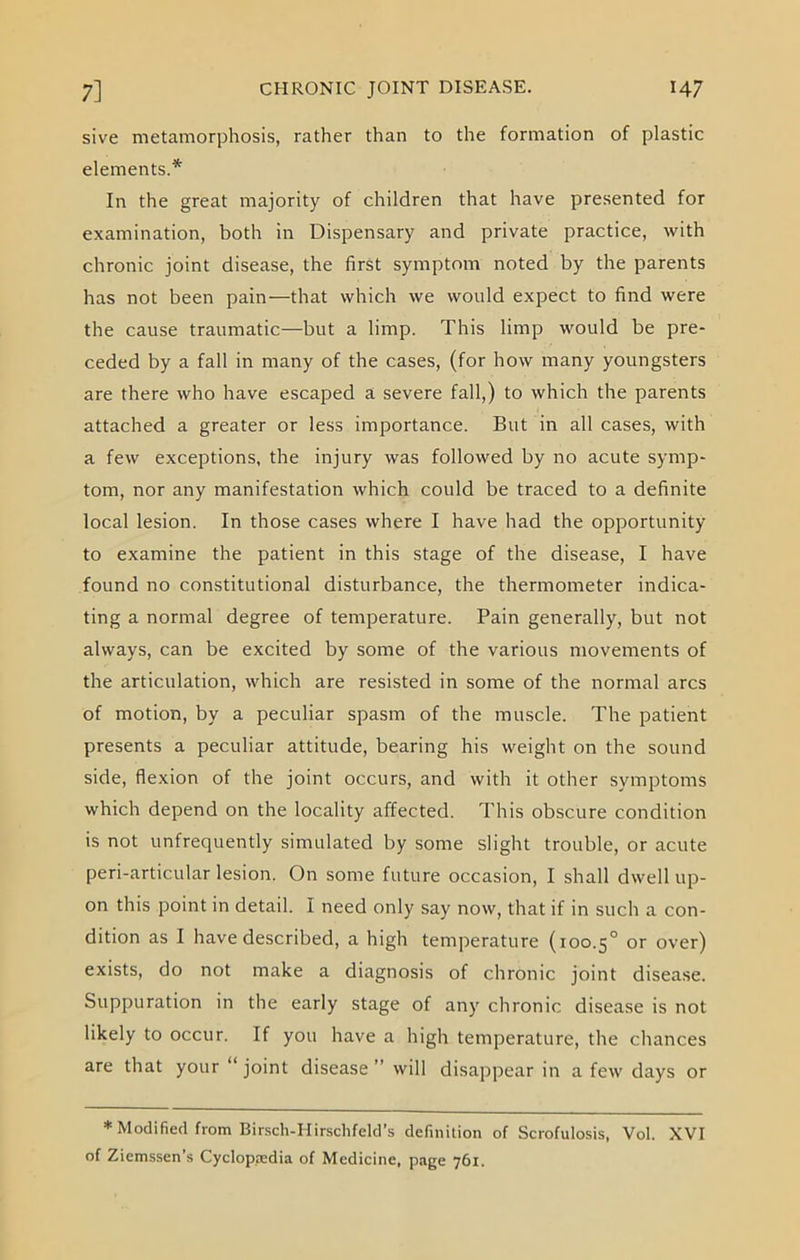 sive metamorphosis, rather than to the formation of plastic elements.'*' In the great majority of children that have presented for examination, both in Dispensary and private practice, with chronic joint disease, the first symptom noted by the parents has not been pain—that which we woidd expect to find were the cause traumatic—but a limp. This limp would be pre- ceded by a fall in many of the cases, (for how many youngsters are there who have escaped a severe fall,) to which the parents attached a greater or less importance. But in all cases, with a few exceptions, the injury was followed by no acute symp- tom, nor any manifestation which could be traced to a definite local lesion. In those cases where I have had the opportunity to examine the patient in this stage of the disease, I have found no constitutional disturbance, the thermometer indica- ting a normal degree of temperature. Pain generally, but not always, can be excited by some of the various movements of the articulation, which are resisted in some of the normal arcs of motion, by a peculiar spasm of the muscle. The patient presents a peculiar attitude, bearing his weight on the sound side, flexion of the joint occurs, and with it other symptoms which depend on the locality affected. This obscure condition is not unfrequently simulated by some slight trouble, or acute peri-articular lesion. On some future occasion, I shall dwell up- on this point in detail. I need only say now, that if in such a con- dition as I have described, a high temperature (100.5° or over) exists, do not make a diagnosis of chronic joint disease. Suppuration in the early stage of any chronic disease is not likely to occur. If you have a high temperature, the chances are that your joint disease ” will disappear in a few days or * Modified from Birsch-Hirschfeld’s definition of Scrofulosis, Vol. XVI of Ziemssen’s Cyclopedia of Medicine, page 761.