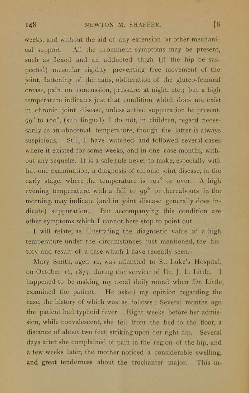 weeks, and without the aid of any extension or other mechani- cal support. All the prominent symptoms may be present, such as flexed and an adducted thigh (if the hip be sus- pected) muscular rigidity preventing free movement of the joint, flattening of the natis, obliteration of the gluteo-femoral crease, pain on concussion, pressure, at night, etc.; but a high temperature indicates just that condition which does not exist in chronic joint disease, unless active suppuration be present. 990 to ioo°, (sub lingual) I do not, in children, regard neces- sarily as an abnormal temperature, though the latter is always suspicious. Still, I have watched and followed several cases where it existed for some weeks, and in one case months, with- out any sequelae. It is a safe rule never to make, especially with but one examination, a diagnosis of chronic joint disease, in the early stage, where the temperature is ioi° or over. A high evening temperature, with a fall to 990 or thereabouts in the morning, may indicate (and in joint disease generally does in- dicate) suppuration. But accompanying this condition are other symptoms which I cannot here stop to point out. I will relate, as illustrating the diagnostic value of a high temperature under the circumstances just mentioned, the his- tory and result of a case which I have recently seen. Mary Smith, aged 10, was admitted to St. Luke’s Hospital, on October 16, 1877, during the service of Ur. J. L. Little. 1 happened to be making my usual daily round when Dr. Little examined the patient. He asked my opinion regarding the case, the history of which was as follows : Several months ago the patient had typhoid fever. Eight weeks before her admis- sion, while convalescent, she fell from the bed to the floor, a distance of about two feet, striking upon her right hip. Several days after she complained of pain in the region of the hip, and a few weeks later, the mother noticed a considerable swelling, and great tenderness about the trochanter major. This in-