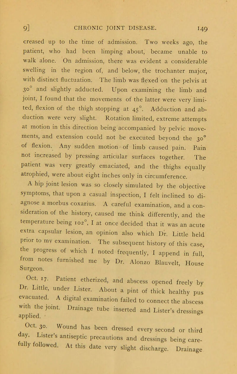 creased up to the time of admission. Two weeks ago, the patient, who had been limping about, became unable to walk alone. On admission, there was evident a considerable swelling in the region of, and below, the trochanter major, with distinct fluctuation. The limb was flexed on the pelvis at 30° and slightly adducted. Upon examining the limb and joint, I found that the movements of the latter were very limi- ted, flexion of the thigh stopping at 45°. Adduction and ab- duction were very slight. Rotation limited, extreme attempts at motion in this direction being accompanied by pelvic move- ments, and extension could not be executed beyond the 30° of flexion. Any sudden motion of limb caused pain. Pain not increased by pressing articular surfaces together. The patient was very greatly emaciated, and the thighs equally atrophied, were about eight inches only in circumference. A hip joint lesion was so closely simulated by the objective symptoms, that upon a casual inspection, I felt inclined to di- agnose a morbus coxarius. A careful examination, and a con- sideration of the history, caused me think differently, and the temperature being 102°, I at once decided that it was an acute extra capsular lesion, an opinion also which Dr. Little held prior to my examination. The subsequent history of this case, the pi ogress of which I noted frequently, I append in full, from notes furnished me by Dr. Alonzo Blauvelt, House Surgeon. Oct. 17. Patient etherized, and abscess opened freely by Dr. Little, under Lister. About a pint of thick healthy pus evacuated. A digital examination failed to connect the abscess with the joint. Drainage tube inserted and Lister’s dressings applied. • Oct. 30. , Wound has been dressed every second or third ay. Lister’s antiseptic precautions and dressings being care- fully followed. At this date very slight discharge. Drainage