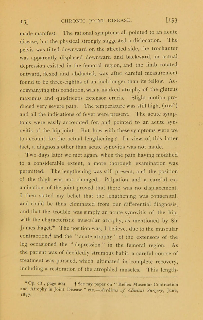 made manifest. The rational symptoms all pointed to an acute disease, but the physical strongly suggested a dislocation. 1 he pelvis was tilted downward on the affected side, the trochanter was apparently displaced downward and backward, an actual depression existed in the femoral region, and the limb rotated outward, flexed and abducted, was after careful measurement found to be three-eighths of an inch longer than its fellow. Ac- companying this condition, was a marked atrophy of the gluteus maximus and quadriceps extensor cruris. Slight motion pro- duced very severe pain. The temperature was still high, (102°) and all the indications of fever were present. The acute symp- toms were easily accounted for, and pointed to an acute syn- ovitis of the hip-joint. But how with these symptoms were we to account for the actual lengthening ? In view of this latter fact, a diagnosis other than acute synovitis was not made. Two days later we met again, when the pain having modified to a considerable extent, a more thorough examination was permitted. The lengthening was still present, and the position of the thigh was not changed. Palpation and a careful ex- amination of the joint proved that there was no displacement. I then stated my belief that the lengthening was congenital, and could be thus eliminated from our differential diagnosis, and that the trouble was simply an acute synovitis of the hip, with the characteristic muscular atrophy, as mentioned by Sir James Paget.* The position was, I believe, due to the muscular contraction,! and the “ acute atrophy ” of the extensors of the leg occasioned the depression ” in the femoral region. As the patient was of decidedly strumous habit, a careful course of treatment was pursued, which ultimated in complete recovery, including a restoration of the atrophied muscles. 'Phis length- * Op. cit., page 209 f See my paper on “ Reflex Muscular Contraction and Atrophy in Joint Disease.” etc.— Archives of Clinical Surgery, June, 1877.