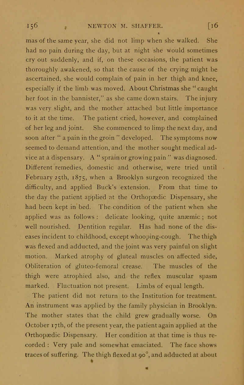 t mas of the same year, she did not limp when she walked. She had no pain during the day, but at night she would sometimes cry out suddenly, and if, on these occasions, the patient was thoroughly awakened, so that the cause of the crying might be ascertained, she would complain of pain in her thigh and knee, especially if the limb was moved. About Christmas she “ caught her foot in the bannister,” as she came down stairs. The injury was very slight, and the mother attached but little importance to it at the time. The patient cried, however, and complained of her leg and joint. She commenced to limp the next day, and soon after “ a pain in the groin ” developed. The symptoms now seemed to demand attention, and the mother sought medical ad- vice at a dispensary. A “ sprain or growing pain ” was diagnosed. Different remedies, domestic and otherwise, were tried until February 25th, 1875, when a Brooklyn surgeon recognized the difficulty, and applied Buck’s extension. From that time to the day the patient applied at the Orthopaedic Dispensary, she had been kept in bed. The condition of the patient when she applied was as follows : delicate looking, quite anaemic ; not well nourished. Dentition regular. Has had none of the dis- eases incident to childhood, except whooping-cough. The thigh was flexed and adducted, and the joint was very painful on slight motion. Marked atrophy of gluteal muscles on affected side, Obliteration of gluteo-femoral crease. The muscles of the thigh were atrophied also, and the reflex muscular spasm marked. Fluctuation not present. Limbs of equal length. The patient did not return to the Institution for treatment. An instrument was applied by the family physician in Brooklyn. The mother states that the child grew gradually worse. On October 17th, of the present year, the patient again applied at the Orthopaedic Dispensary. Her condition at that time is thus re- corded : Very pale and somewhat emaciated. The face shows traces of suffering. The thigh flexed at 90°, and adducted at about