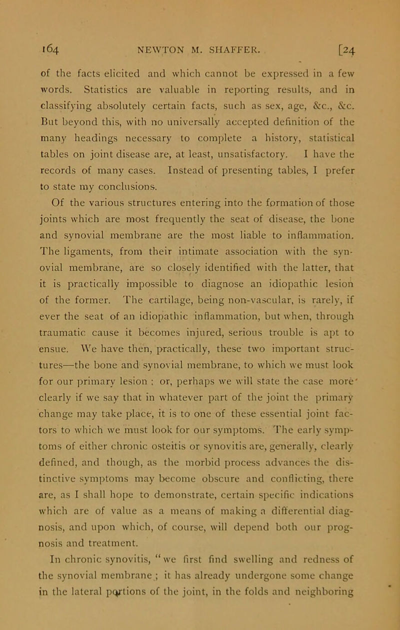 of the facts elicited and which cannot be expressed in a few words. Statistics are valuable in reporting results, and in classifying absolutely certain facts, such as sex, age, &c., &c. But beyond this, with no universally accepted definition of the many headings necessary to complete a history, statistical tables on joint disease are, at least, unsatisfactory. I have the records of many cases. Instead of presenting tables, I prefer to state my conclusions. Of the various structures entering into the formation of those joints which are most frequently the seat of disease, the bone and synovial membrane are the most liable to inflammation. The ligaments, from their intimate association with the syn- ovial membrane, are so closely identified with the latter, that it is practically impossible to diagnose an idiopathic lesion of the former. The cartilage, being non-vascular, is rarely, if ever the seat of an idiopathic inflammation, but when, through traumatic cause it becomes injured, serious trouble is apt to ensue. We have then, practically, these two important struc- tures—the bone and synovial membrane, to which we must look for our primary lesion ; or, perhaps we will state the case more' clearly if we say that in whatever part of the joint the primary change may take place, it is to one of these essential joint fac- tors to which we must look for our symptoms. The early symp- toms of either chronic osteitis or synovitis are, generally, clearly defined, and though, as the morbid process advances the dis- tinctive symptoms may become obscure and conflicting, there are, as I shall hope to demonstrate, certain specific indications which are of value as a means of making a differential diag- nosis, and upon which, of course, will depend both our prog- nosis and treatment. In chronic synovitis, “ we first find swelling and redness of the synovial membrane ; it has already undergone some change in the lateral portions of the joint, in the folds and neighboring