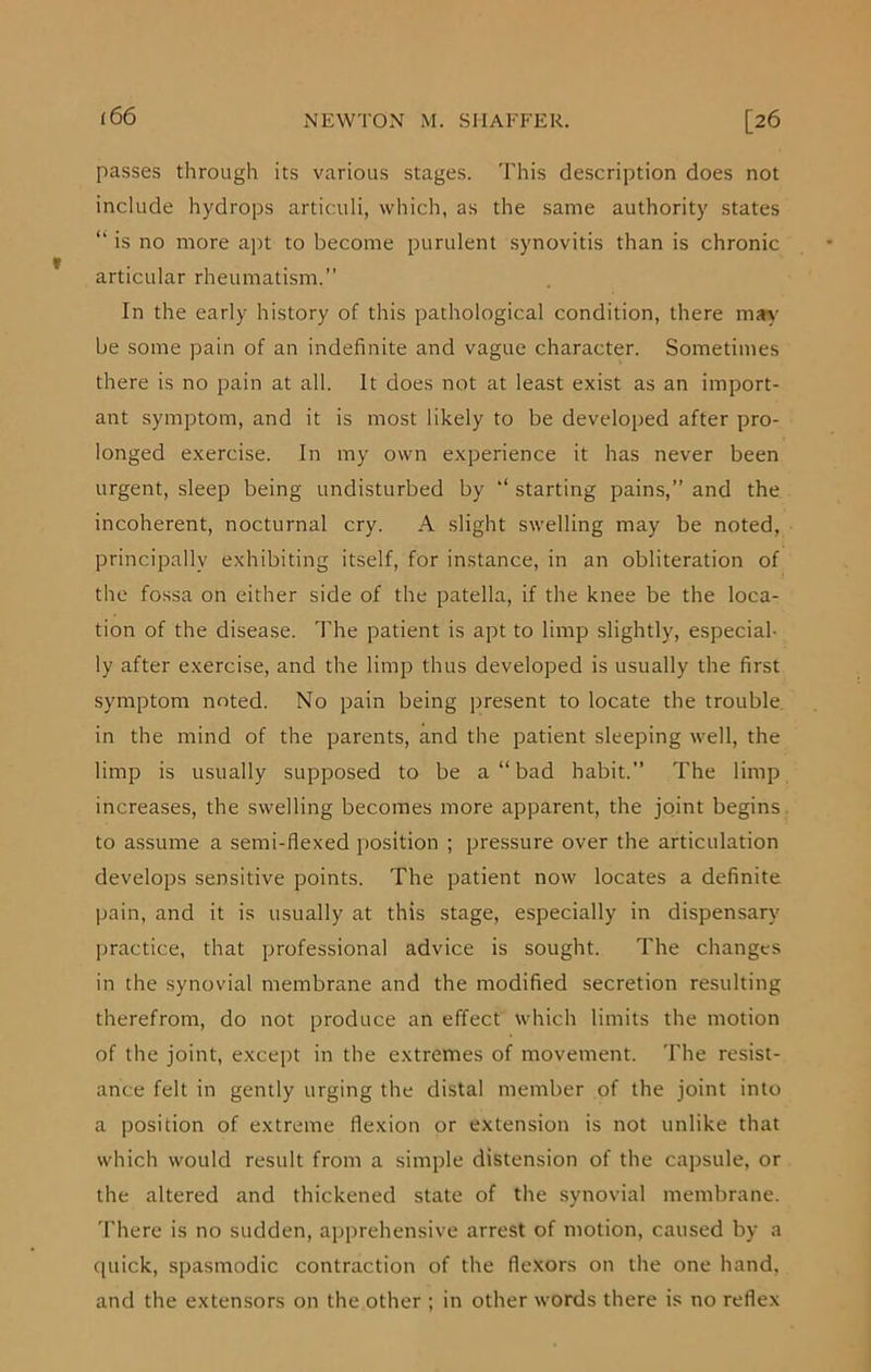 passes through its various stages. This description does not include hydrops articuli, which, as the same authority states “ is no more apt to become purulent synovitis than is chronic articular rheumatism.” In the early history of this pathological condition, there may be some pain of an indefinite and vague character. Sometimes there is no pain at all. It does not at least exist as an import- ant symptom, and it is most likely to be developed after pro- longed exercise. In my own experience it has never been urgent, sleep being undisturbed by starting pains,” and the incoherent, nocturnal cry. A slight swelling may be noted, principally exhibiting itself, for instance, in an obliteration of the fossa on either side of the patella, if the knee be the loca- tion of the disease. The patient is apt to limp slightly, especial- ly after exercise, and the limp thus developed is usually the first symptom noted. No pain being present to locate the trouble in the mind of the parents, and the patient sleeping well, the limp is usually supposed to be a “ bad habit.” The limp increases, the swelling becomes more apparent, the joint begins to assume a semi-flexed position ; pressure over the articulation develops sensitive points. The patient now locates a definite pain, and it is usually at this stage, especially in dispensary practice, that professional advice is sought. The changes in the synovial membrane and the modified secretion resulting therefrom, do not produce an effect which limits the motion of the joint, except in the extremes of movement. The resist- ance felt in gently urging the distal member of the joint into a position of extreme flexion or extension is not unlike that which would result from a simple distension of the capsule, or the altered and thickened state of the synovial membrane. There is no sudden, apprehensive arrest of motion, caused by a quick, spasmodic contraction of the flexors on the one hand, and the extensors on the other ; in other words there is no reflex