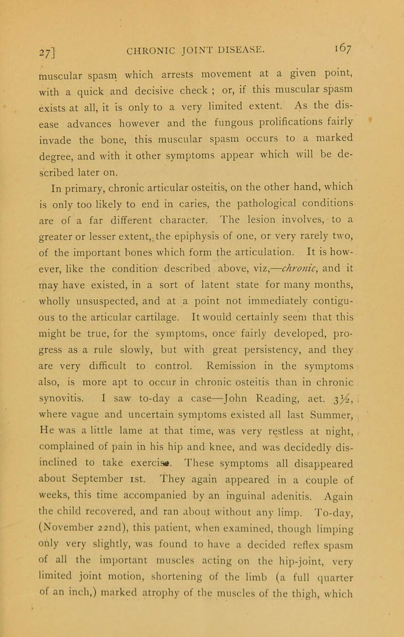 muscular spasm which arrests movement at a given point, with a quick and decisive check ; or, if this muscular spasm exists at all, it is only to a very limited extent. As the dis- ease advances however and the fungous prolifications fairly invade the bone, this muscular spasm occurs to a marked degree, and with it other symptoms appear which will be de- scribed later on. In primary, chronic articular osteitis, on the other hand, which is only too likely to end in caries, the pathological conditions are of a far different character. The lesion involves, to a greater or lesser extent,; the epiphysis of one, or very rarely two, of the important bones which form the articulation. It is how- ever, like the condition described above, viz,—chronic, and it may have existed, in a sort of latent state for many months, wholly unsuspected, and at a point not immediately contigu- ous to the articular cartilage. It would certainly seem that this might be true, for the symptoms, once fairly developed, pro- gress as a rule slowly, but with great persistency, and they are very difficult to control. Remission in the symptoms also, is more apt to occur in chronic osteitis than in chronic synovitis. I saw to-day a case—John Reading, aet. 3J4, where vague and uncertain symptoms existed all last Summer, He was a little lame at that time, was very restless at night, complained of pain in his hip and knee, and was decidedly dis- inclined to take exerciiw. These symptoms all disappeared about September 1st. They again appeared in a couple of weeks, this time accompanied by an inguinal adenitis. Again the child recovered, and ran about without any limp. To-day, (November 22nd), this patient, when examined, though limping only very slightly, was found to have a decided reflex spasm of all the important muscles acting on the hip-joint, very limited joint motion, shortening of the limb (a full quarter of an inch,) marked atrophy of the muscles of the thigh, which