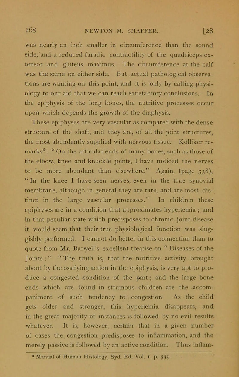 was nearly an inch smaller in circumference than the sound side, and a reduced faradic contractility of the quadriceps ex- tensor and gluteus maximus. The circumference at the calf was the same on either side. But actual pathological observa- tions are wanting on this point, and it is only by calling physi- ology to our aid that we can reach satisfactory conclusions. In the epiphysis of the long bones, the nutritive processes occur upon which depends the growth of the diaphysis. These epiphyses are very vascular as compared with the dense structure of the shaft, and they are, of all the joint structures, the most abundantly supplied with nervous tissue. Kblliker re- marks*: “ On the articular ends of many bones, such as those of the elbow, knee and knuckle joints, I have noticed the nerves to be more abundant than elsewhere.” Again, (page 338), “ In the knee I have seen nerves, even in the true synovial membrane, although in general they are rare, and are most dis- tinct in the large vascular processes.” In children these epiphyses are in a condition that approximates hyperaemia ; and in that peculiar state which predisposes to chronic joint disease it would seem that their true physiological function was slug- gishly performed. I cannot do better in this connection than to quote from Mr. Barbell's excellent treatise on “ Diseases of the Joints:” “The truth is, that the nutritive activity brought about by the ossifying action in the epiphysis, is very apt to pro- duce a congested condition of the part; and the large bone ends which are found in strumous children are the accom- paniment of such tendency to congestion. As the child gets older and stronger, this hyperaemia disappears, and in the great majority of instances is followed by no evil results whatever. It is, however, certain that in a given number of cases the congestion predisposes to inflammation, and the merely passive is followed by an active condition. Thus inflam- * Manual of Human Histology, Syd. Ed. Vol. x, p. 335.