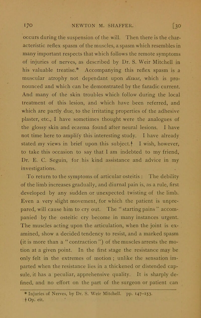 occurs during the suspension of the will. Then there is the char- acteristic reflex spasm of the muscles, a spasm which resembles in many important respects that which follows the remote symptoms of injuries of nerves, as described by Dr. S. Weir Mitchell in his valuable treatise.* Accompanying this reflex spasm is a muscular atrophy not dependant upon disuse, which is pro- nounced and which can be demonstrated by the faradic current. And many of the skin troubles which follow during the local treatment of this lesion, and which have been referred, and which are partly due, to the irritating properties of the adhesive plaster, etc., I have sometimes thought were the analogues of the glossy skin and eczema found after neural lesions. I have not time here to amplify this interesting study. I have already stated my views in brief upon this subject.f I wish, however, to take this occasion to say that 1 am indebted to my friend, Dr. E. C. Seguin, for his kind assistance and advice in my investigations. To return to the symptoms of articular osteitis : The debility of the limb increases gradually, and diurnal pain is, as a rule, first developed by any sudden or unexpected twisting of the limb. Even a very slight movement, for which the patient is unpre- pared, will cause him to cry out. The “ starting pains ” accom- panied by the osteitic cry become in many instances urgent. The muscles acting upon the articulation, when the joint is ex- amined, show a decided tendency to resist, and a marked spasm (it is more than a “contraction ”) of the muscles arrests the mo- tion at a given point. In the first stage the resistance may be only felt in the extremes of motion ; unlike the sensation im- parted when the resistance lies in a thickened or distended cap- sule, it has a peculiar, apprehensive quality. It is sharply de- fined, and no effort on the part of the surgeon or patient can * Injuries of Nerves, by Dr. S. Weir Mitchell, pp. 147-153. \ Op. cit.