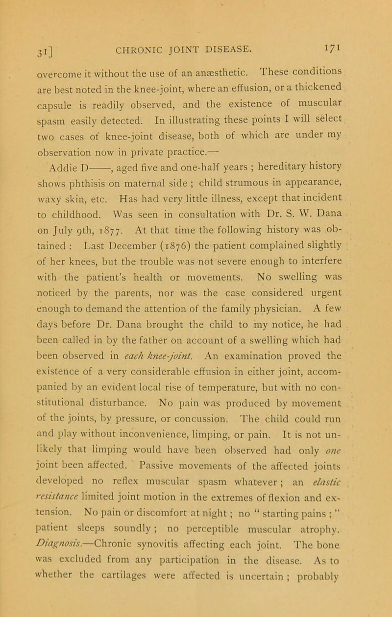 overcome it without the use of an anaesthetic. These conditions are best noted in the knee-joint, where an effusion, or a thickened capsule is readily observed, and the existence of muscular spasm easily detected. In illustrating these points I will select two cases of knee-joint disease, both of which are under my observation now in private practice.— Addie D , aged five and one-half years ; hereditary history shows phthisis on maternal side ; child strumous in appearance, waxy skin, etc. Has had very little illness, except that incident to childhood. Was seen in consultation with Dr. S. W. Dana on July 9th, 1877. At that time the following history was ob- tained : Last December (1876) the patient complained slightly of her knees, but the trouble was not severe enough to interfere with the patient’s health or movements. No swelling was noticed by the parents, nor was the case considered urgent enough to demand the attention of the family physician. A few days before Dr. Dana brought the child to my notice, he had been called in by the father on account of a swelling which had been observed in each knee-joint. An examination proved the existence of a very considerable effusion in either joint, accom- panied by an evident local rise of temperature, but with no con- stitutional disturbance. No pain was produced by movement of the joints, by pressure, or concussion. The child could run and play without inconvenience, limping, or pain. It is not un- likely that limping would have been observed had only one joint been affected. Passive movements of the affected joints developed no reflex muscular spasm whatever; an elastic resistance limited joint motion in the extremes of flexion and ex- tension. No pain or discomfort at night; no “ starting pains ; ” patient sleeps soundly; no perceptible muscular atrophy. Diagnosis.—Chronic synovitis affecting each joint. The bone was excluded from any participation in the disease. As to whether the cartilages were affected is uncertain ; probably