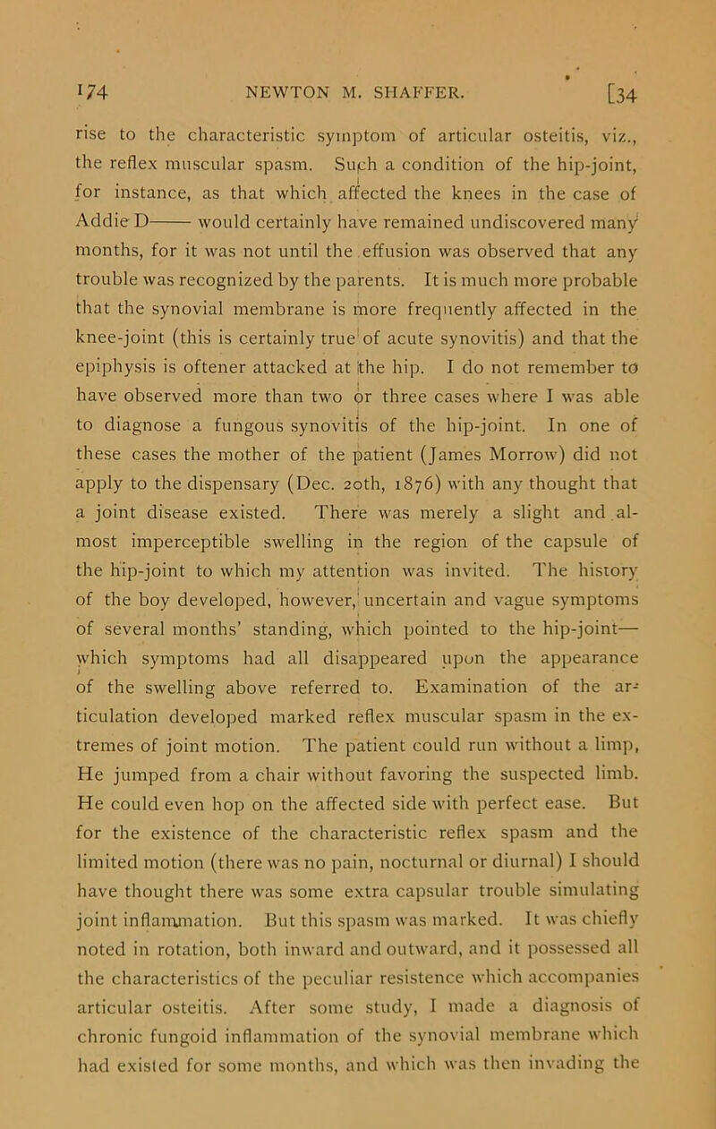 rise to the characteristic symptom of articular osteitis, viz., the reflex muscular spasm. Suqh a condition of the hip-joint, . 1 for instance, as that which affected the knees in the case of Addie D would certainly have remained undiscovered many months, for it was not until the effusion was observed that any trouble was recognized by the parents. It is much more probable that the synovial membrane is more frequently affected in the knee-joint (this is certainly true of acute synovitis) and that the epiphysis is oftener attacked at jthe hip. I do not remember to have observed more than two or three cases where I was able to diagnose a fungous synovitis of the hip-joint. In one of these cases the mother of the patient (James Morrow) did not apply to the dispensary (Dec. 20th, 1876) with any thought that a joint disease existed. There was merely a slight and al- most imperceptible swelling in the region of the capsule of the hip-joint to which my attention was invited. The history of the boy developed, however, uncertain and vague symptoms of several months’ standing, which pointed to the hip-joint— which symptoms had all disappeared upon the appearance of the swelling above referred to. Examination of the ar- ticulation developed marked reflex muscular spasm in the ex- tremes of joint motion. The patient could run without a limp, He jumped from a chair without favoring the suspected limb. He could even hop on the affected side with perfect ease. But for the existence of the characteristic reflex spasm and the limited motion (there was no pain, nocturnal or diurnal) I should have thought there was some extra capsular trouble simulating joint inflammation. But this spasm was marked. It was chiefly noted in rotation, both inward and outward, and it possessed all the characteristics of the peculiar resistence which accompanies articular osteitis. After some study, I made a diagnosis of chronic fungoid inflammation of the synovial membrane which had existed for some months, and which was then invading the