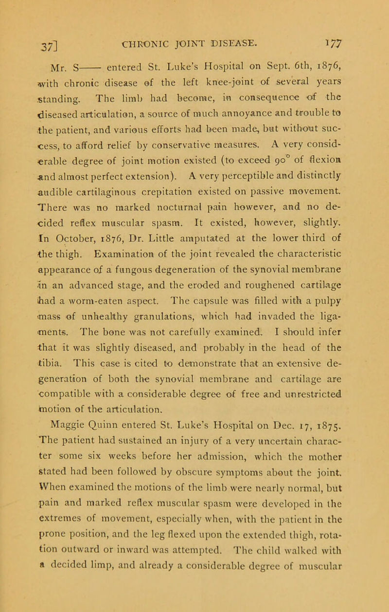 Mr. S entered St. Luke’s Hospital on Sept. 6th, 1876, with chronic disease of the left knee-joint of several years .standing. The limb had become, in consequence of the diseased articulation, a source of much annoyance and trouble to the patient, and various efforts had been made, but without suc- cess, to afford relief by conservative measures. A very consid- erable degree of joint motion existed (to exceed 90° of flexion And almost perfect extension). A very perceptible and distinctly audible cartilaginous crepitation existed on passive movement There was no marked nocturnal pain however, and no de- cided reflex muscular spasm. It existed, however, slightly. In October, 1876, Dr. Little amputated at the lower third of the thigh. Examination of the joint revealed the characteristic appearance of a fungous degeneration of the synovial membrane •in an advanced stage, and the eroded and roughened cartilage ihad a worm-eaten aspect. The capsule was filled with a pulpy mass of unhealthy granulations, which had invaded the liga- ments. The bone was not carefully examined. I should infer that it was slightly diseased, and probably in the head of the tibia. This case is cited to demonstrate that an extensive de- generation of both the synovial membrane and cartilage are compatible with a considerable degree of free and unrestricted motion of the articulation. Maggie Quinn entered St. Luke’s Hospital on Dec. 17, 1875. The patient had sustained an injury of a very uncertain charac- ter some six weeks before her admission, which the mother stated had been followed by obscure symptoms about the joint. When examined the motions of the limb were nearly normal, but pain and marked reflex muscular spasm were developed in the extremes of movement, especially when, with the patient in the prone position, and the leg flexed upon the extended thigh, rota- tion outward or inward was attempted. The child walked with a decided limp, and already a considerable degree of muscular