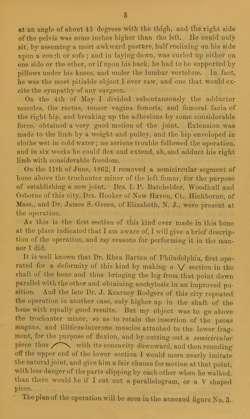 at an angle of about 45 degi*ees with the thigh, and the right side of the pelvis tvas some inches higher than the left. He could only sit, by assuming a most awkvp-ard posture, half reclining on his side upon a couch or sofa ; and in laying down, was curled up either on one side or the other, or if upon his back, he had to be supported by pillows under his knees, and under the lumbar vertebrse. In fact, he was the most pitiable object I ever saw, and one that would ex- cite the sympathy of any surgeon. On the 4th of May I divided subcutaneously the adductor muscles, the rectus, tensor vagina femoris, and femoral facia of the right hip, and breaking up the adhesions by some considerable force, obtained a very good motion of the joint. Extension was made to the limb by a Aveight and pulley, and the hip enveloped in cloths wet in cold water; no serious trouble followed the operation, and in six Aveeks he could flex and extend, ab, and adduct his right limb with considerable freedom. On the 11th of June, 1862, I removed a semicircular segment of bone above the trochanter minor of the left femur, for the purpose of establishing a new joint. Drs. I. P. Batchelder, Woodhull and Osborne of this city, Drs. Hooker of New Haven, Ct., Hichborne, of Mass., and Dr. James S. Green, of Elizabeth, N. J., were present at the operation. As this is the first section of this kind ever made in this bone at the place indicated that I am aAvare of, I aauII give a brief descrip- tion of the operation, and my reasons for performing it in the man- ner I did. It is Avell knoAvn that Dr. Phea Barton of Philadelphia, first ope- rated for a deformity of this kind by making a V section in the shaft of the bone and thus bringing the leg from that point down parallel Avith the other and obtaining anchylosis in an improA^ed po- sition. And the late Dr. J. Kearney Podgers of this city repeated the operation in another case, only higher up in the shaft of the bone Avith equally good results. But my object A\ms to go above the trochanter minor, so as to retain the insertion of the psoas magnus, and illiacus-internus muscles attached to the loAver frag- ment, for the purpose of flexion, and by cutting out a seinicv'cular piece thus ^ Avitli its concavity downAAuird, and then rounding off the upper end of the loAver section I Avould more nearly imitate 'the natural joint, and give him a fair chance for motion at that point, Avithless danger of the parts slipping by each other Avhen he AAmlked, than there Avould be if I cut out a parallelogram, or a V shaped piece. 1 he plan of the operation will be seen in the annexed figure No. 3.