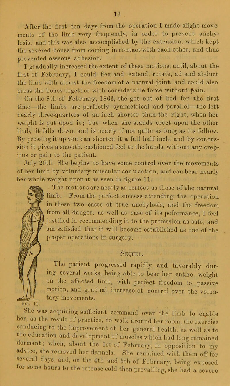 After the first ten clays from the operation I made slight move ments of the limb very frequently, in order to prevent anchy- losis, and this was also accomplished by the extension, which kept the severed bones from coming in contact with each other, and thus prevented osseous adhesion, I gradually increased the extent of these motions, until, about the first of February, I could flex and extend, rotate, ad and abduct the limb with almost the freedom of a natural joint, and could also press the bones together with considerable force without ^ain. On the 8th of February, 1863, she got out of bed for the first time—the limbs are perfectly symmetrical and parallel—the left nearly three-quarters of an inch shorter than the right, when her weight is put upon it; but when she stands erect upon the other limb, it falls down, and is nearly if not quite as long as its fellow. By pressing it up you can shorten it a full half inch, and by concus- sion it gives a smooth, cushioned feel to the hands, without any crep- itus or pain to the patient. July 20th. She begins to have some control over the movements of her limb by voluntary muscular contraction, and can bear nearly her whole weight upon it as seen in figure 11. The motions are nearly as perfect as those of the natural limb. From the perfect success attending the operation in these two cases of true anchylosis, and the freedom from all danger, as well as ease of its peformance, I feel justified in recommending it to the profession as safe, and am satisfied that it will become established as one of the proper operations in surgery. Sequel. The patient progressed rapidly and favorably dur- ing several weeks, being able to bear her entire weight on the affected limb, with perfect freedom to passive motion, and gradual increase of control over the volun- tary movements, Fio. 11, She was acquiring sufficient command over the limb to eqable her, as the result of practice, to walk around her room, the exercise conducing to the improvement of her general health, as well as to the education and development of muscles which had long remained dormant; when, about the 1st of February, in opposition to my advice, she removed her flannels. She remained with them oft’for several days, and, on the 4th and 5th of February, being exposed for some hours to the intense cold then prevailing, she had a severe