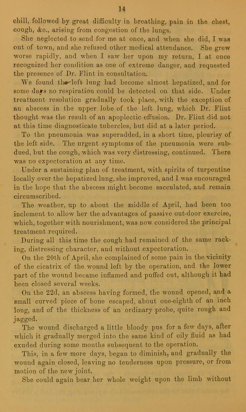 chill, followed by great difficulty in breathing, pain in the chest, cough, &c., arising from congestion of the lungs. She neglected to send for me at once, and when she did, I was out of town, and she refused other medical attendance. She grew worse rapidly, and when I saw her upon my return, I at once recognized her condition as one of extreme danger, and requested the presence of Dr. Flint in consultation. We found tlii^left lung had become almost hepatized, and for some days no respiration could be detected on that side. Under treatment resolution gradually took place, with the exception of an abscess in the upper lobe of the left lung, which Dr. Flint thought was the result of an apoplectic effusion. Dr. Flint did not at this time diagnosticate tubercles, but did at a later period. To the pneumonia was superadded, in a short time, pleurisy of the left side. The urgent sj^mptoms of the pneumonia were sub- dued, but the cough, which was very distressing, continued. There was no expectoration at any time. Under a sustaining plan of treatment, with spirits of turpentine locally over the hepatized lung, she improved, and I was encouraged in the hope that the abscess might become sacculated, and remain circumscribed. The weather, up to about the middle of April, had been too inclement to allow her the advantages of passive out-door exercise, which, together with nourishment, was now considered the principal treatment required. During all this time the cough had remained of the same rack- ing, distressing character, and without expectoration. On the 20th of April, she complained of some pain in the vicinity of the cicatrix of the wound left by the operation, and the lower part of the wound became inflamed and puffed out, although it had been closed several weeks. On the 22d, an abscess having formed, the wound opened, and a small curved piece of bone escaped, about one-eighth of an inch long, and of the thickness of an ordinary probe, quite rough and jagged. The wound discharged a little blood}’’ pus for a few days, after which it gradually merged into the same kind of oily fluid as had exuded during some months subsequent to the operation. This, in a few more days, began to diminish, and gradually the wound again closed, leaving no tenderness upon pressure, or from motion of the new joint. She could again bear her whole weight upon the limb without