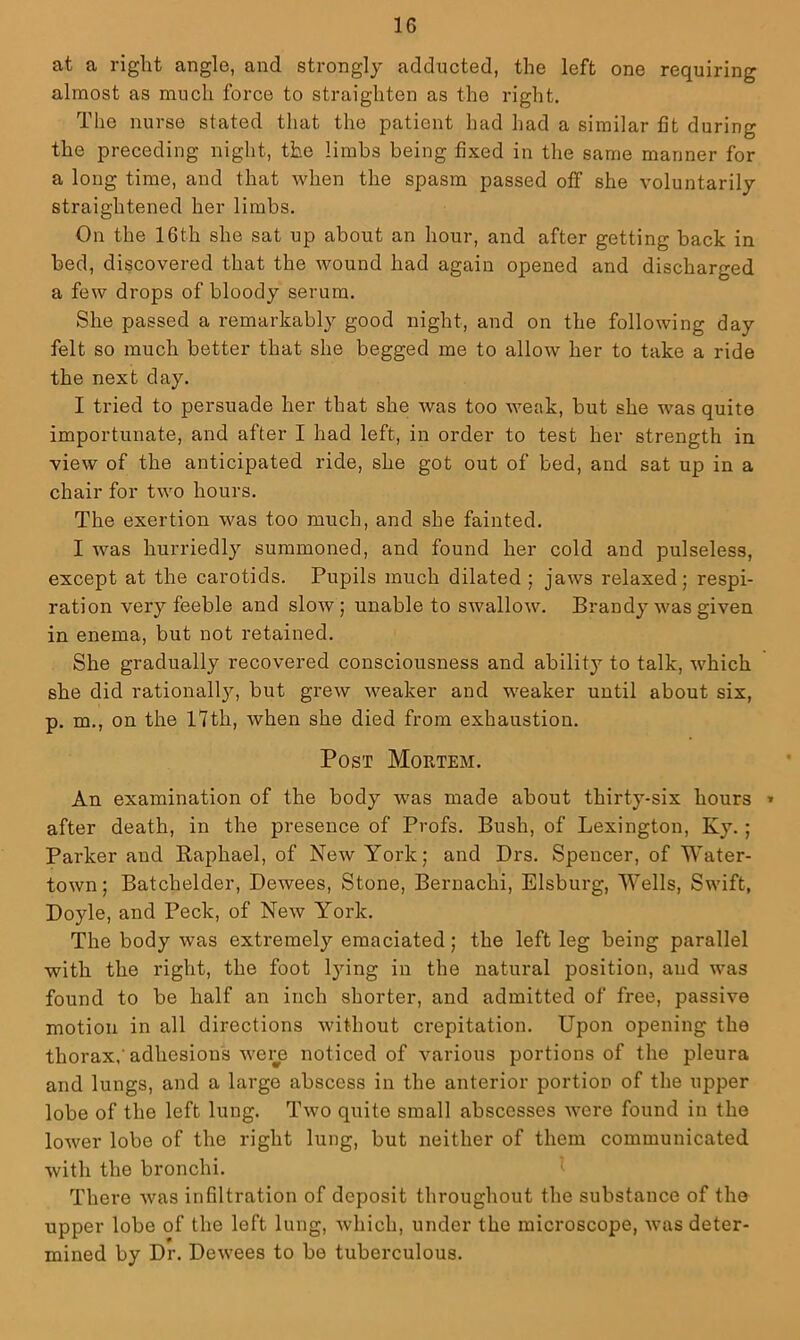at a right angle, and strongly adducted, the left one requiring almost as much force to straighten as the right. The nurse stated that the patient had had a similar fit during the preceding night, the limbs being fixed in the same manner for a long time, and that when the spasm passed off she voluntarily straightened her limbs. On the 16th she sat up about an hour, and after getting back in bed, discovered that the wound had again opened and discharged a few drops of bloody serum. She passed a remarkably good night, and on the following day felt so much better that she begged me to allow her to take a ride the next day. I tried to persuade her that she was too weak, but she was quite importunate, and after I had left, in order to test her strength in view of the anticipated ride, she got out of bed, and sat up in a chair for two hours. The exertion was too much, and she fainted. I was hurriedly summoned, and found her cold and pulseless, except at the carotids. Pupils much dilated ; jaws relaxed; respi- ration very feeble and slow; unable to swallow. Brandy was given in enema, but not retained. She gradually recovered consciousness and ability to talk, which she did rationally, but grew weaker and weaker until about six, p. m., on the l7th, when she died from exhaustion. Post Mortem. An examination of the body was made about thirty-six hours * after death, in the presence of Profs. Bush, of Lexington, Ky.; Parker and Raphael, of New York; and Drs. Spencer, of Water- town; Batchelder, Dewees, Stone, Bernachi, Elsburg, Wells, Swift, Doyle, and Peck, of New York. The body was extremely emaciated; the left leg being parallel with the right, the foot lying in the natural position, and was found to be half an inch shorter, and admitted of free, passive motion in all directions without crepitation. Upon opening the thorax,'adhesions wei^e noticed of various portions of the pleura and lungs, and a large abscess in the anterior portion of the upper lobe of the left lung. Two quite small abscesses were found in the loAver lobe of the right lung, but neither of them communicated with the bronchi. There was infiltration of deposit throughout the substance of the upper lobe of the left lung, which, under the microscope, was deter- mined by Dr. Dewees to be tuberculous.