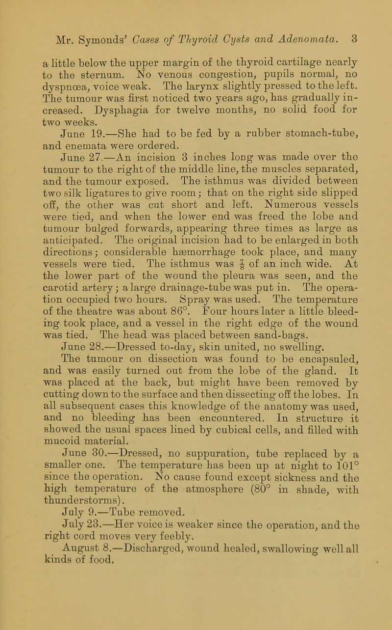 a little below the upper margin of the thyroid cartilage nearly to the sternum. No venous congestion, pupils normal, no dyspnoea, voice weak. The larynx slightly pressed to the left. The tumour was first noticed two years ago, has gradually in- creased. Dysphagia for twelve months, no solid food for two weeks. June 19.—She had to be fed by a rubber stomach-tube, and enemata were ordered. June 27.—An incision 3 inches long was made over tho tumour to the right of the middle line, the muscles separated, and the tumour exposed. The isthmus was divided between two silk ligatures to give room; that on the right side slipped off, the other was cut short and left. Numerous vessels were tied, and when the lower end was freed the lobe and tumour bulged forwards, appearing three times as large as anticipated. The original incision had to be enlarged in both directions; considerable haemorrhage took place, and many vessels were tied. The isthmus was | of an inch wide. At the lower part of the wound the pleura was seen, and the carotid artery; a large drainage-tube was put in. The opera- tion occupied two hours. Spray was used. The temperature of the theatre was about 86°. Four hours later a little bleed- ing took place, and a vessel in the right edge of the wound was tied. The head was placed between sand-bags. June 28.—Dressed to-day, skin united, no swelling. The tumour on dissection was found to be encapsuled, and was easily turned out from the lobe of the gland. It was placed at the back, but might have been removed by cutting down to the surface and then dissecting off the lobes. In all subsequent cases this knowledge of the anatomy was used, and no bleeding has been encountered. In structure it showed the usual spaces lined by cubical cells, and filled with mucoid material. June 30.—Dressed, no suppuration, tube replaced by a smaller one. The temperature has been up at night to 101° since the operation. No cause found except sickness and the high temperature of the atmosphere (80° in shade, with thunderstorms). July 9.—Tube removed. July 23.—Her voice is weaker since the operation, and the right cord moves very feebly. August 8.—Discharged, wound healed, swallowing well all kinds of food.