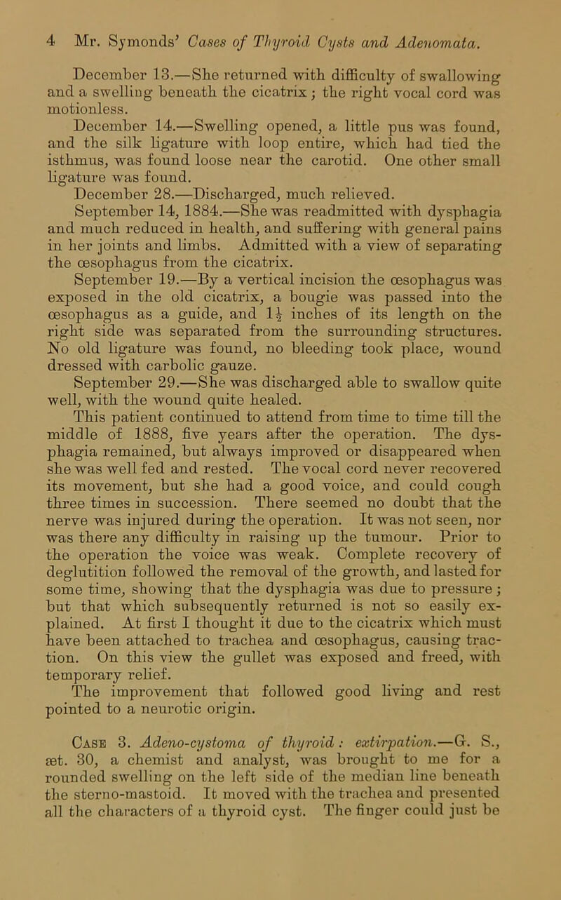 December 13.—She returned with difficulty of swallowing and a swelling beneath the cicatrix; the right vocal cord was motionless. December 14.—Swelling opened, a little pus was found, and the silk ligature with loop entire, which had tied the isthmus, was found loose near the carotid. One other small ligature was found. December 28.—Discharged, much relieved. September 14, 1884.—She was readmitted with dysphagia and much reduced in health, and suffering with general pains in her joints and limbs. Admitted with a view of separating the oesophagus from the cicatrix. September 19.—By a vertical incision the oesophagus was exposed in the old cicatrix, a bougie was passed into the oesophagus as a guide, and 1^ inches of its length on the right side was separated from the surrounding structures. No old ligature was found, no bleeding took place, wound dressed with carbolic gauze. September 29.—She was discharged able to swallow quite well, with the wound quite healed. This patient continued to attend from time to time till the middle of 1888, five years after the operation. The dys- phagia remained, but always improved or disappeared when she was well fed and rested. The vocal cord never recovered its movement, but she had a good voice, and could cough three times in succession. There seemed no doubt that the nerve was injured during the operation. It was not seen, nor was there any difficulty in raising up the tumour. Prior to the operation the voice was weak. Complete recovery of deglutition followed the removal of the growth, and lasted for some time, showing that the dysphagia was due to pressure; but that which subsequently retux-ned is not so easily ex- plained. At first I thought it due to the cicatrix which must have been attached to ti'achea and oesophagus, causing trac- tion. On this view the gullet was exposed and freed, with temporary relief. The impi’ovement that followed good living and rest pointed to a neurotic oi’igin. Case 3. Adeno-cystoma of thyroid: extirpation.—G. S., get. 30, a chemist and analyst, was brought to me for a rounded swelling on the left side of the median line beneath the sterno-mastoid. It moved with the trachea and presented all the charactei’S of a thyroid cyst. The finger could just be