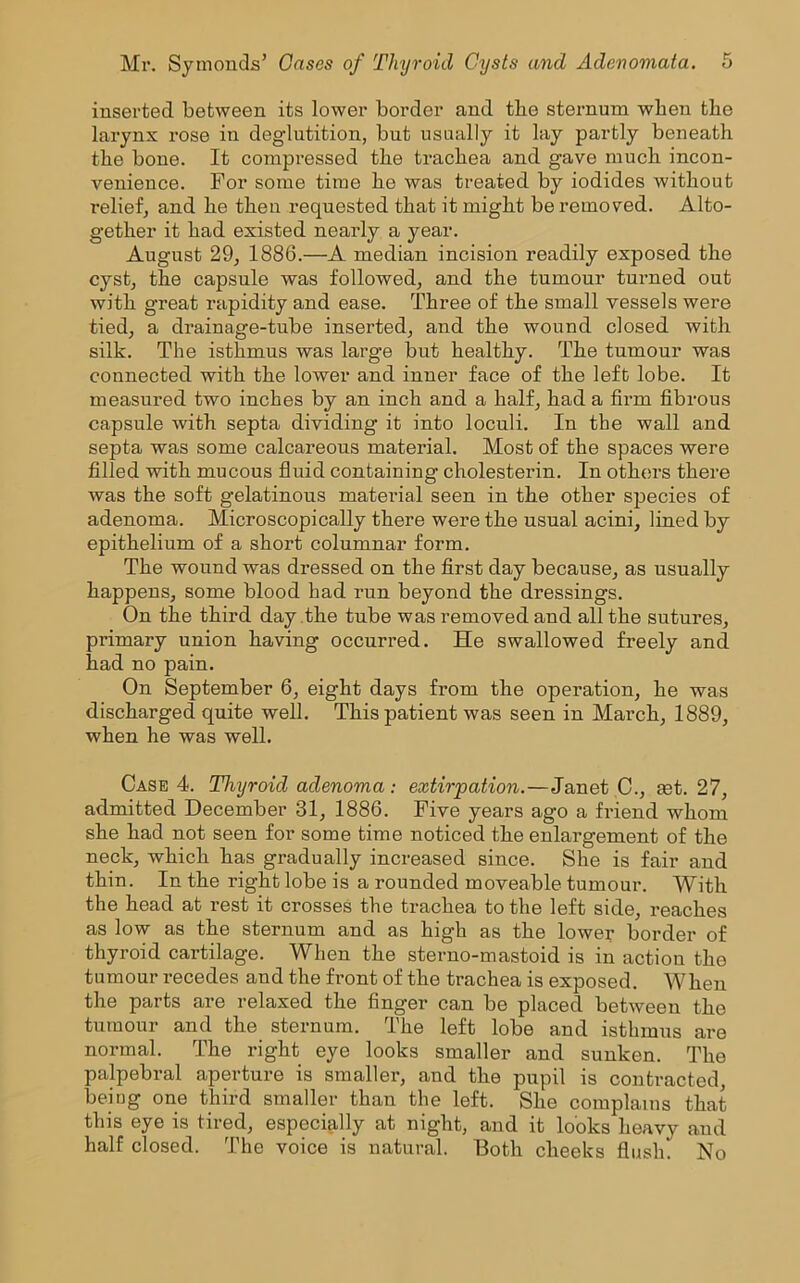 inserted between its lower border and the sternum when the larynx rose in deglutition, but usually it lay partly beneath the bone. It compressed the trachea and gave much incon- venience. For some time he was treated by iodides without relief, and he then requested that it might be removed. Alto- gether it had existed nearly a year. August 29, 1886.—A median incision readily exposed the cyst, the capsule was followed, and the tumour turned out with great rapidity and ease. Three of the small vessels were tied, a drainage-tube inserted, and the wound closed with silk. The isthmus was large but healthy. The tumour was connected with the lower and inner face of the left lobe. It measured two inches by an inch and a half, had a firm fibrous capsule with septa dividing it into loculi. In the wall and septa was some calcareous material. Most of the spaces were filled with mucous fluid containing cholesterin. In others there was the soft gelatinous material seen in the other species of adenoma. Microscopically there were the usual acini, lined by epithelium of a short columnar form. The wound was dressed on the first day because, as usually happens, some blood had run beyond the dressings. On the third day the tube was removed and all the sutures, primary union having occurred. He swallowed freely and had no pain. On September 6, eight days from the operation, he was discharged quite well. This patient was seen in March, 1889, when he was well. Case 4. Thyroid adenoma: extirpation.—Janet C., tet. 27, admitted December 31, 1886. Five years ago a friend whom she had not seen for some time noticed the enlargement of the neck, which has gradually increased since. She is fair and thin. In the right lobe is a rounded moveable tumour. With the head at rest it crosses the trachea to the left side, reaches as low as the sternum and as high as the lower border of thyroid cartilage. When the sterno-mastoid is in action the tumour recedes and the front of the trachea is exposed. When the parts are relaxed the finger can be placed between the tumour and the sternum. The left lobe and isthmus are normal. The right eye looks smaller and sunken. The palpebral aperture is smaller, and the pupil is contracted, being one third smaller than the left. She complains that this eye is tired, especially at night, and it looks heavy and half closed. The voice is natural. Both cheeks flush. No