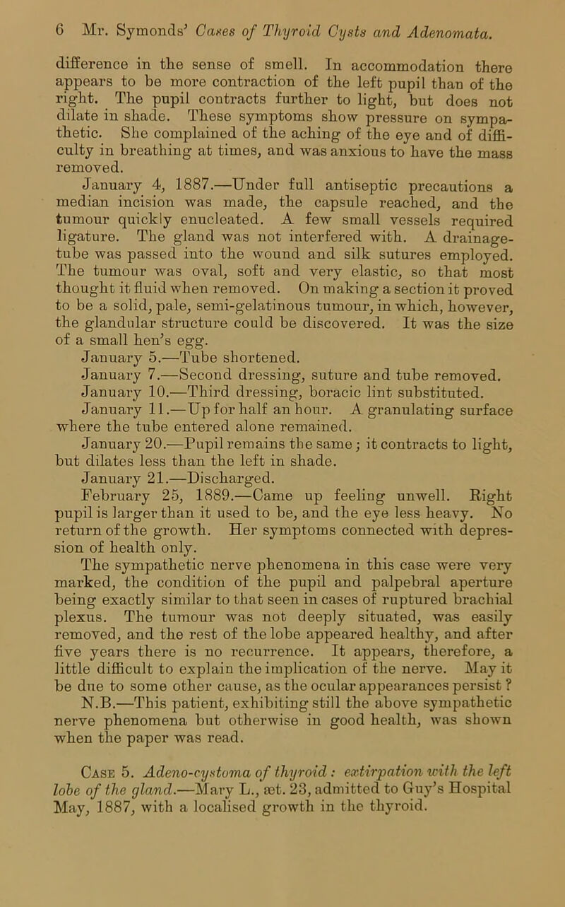 difference in the sense of smell. In accommodation there appears to be more contraction of the left pupil than of the right. The pupil contracts further to light, but does not dilate in shade. These symptoms show pressure on sympa- thetic. She complained of the aching of the eye and of diffi- culty in breathing at times, and was anxious to have the mass removed. January 4, 1887.—Under full antiseptic precautions a median incision was made, the capsule reached, and the tumour quickly enucleated. A few small vessels required ligature. The gland was not interfered with. A drainage- tube was passed into the wound and silk sutures employed. The tumour was oval, soft and very elastic, so that most thought it fluid when removed. On making a section it proved to be a solid, pale, semi-gelatinous tumour, in which, however, the glandular structure could be discovered. It was the size of a small hen’s egg. January 5.—Tube shortened. January 7.—Second dressing, suture and tube removed. January 10.—Third dressing, boracic lint substituted. January 11.—Up for half an hour. A granulating surface where the tube entered alone remained. January 20.—Pupil remains the same; it contracts to light, but dilates less than the left in shade. January 21.—Discharged. Februai’y 25, 1889.—Came up feeling unwell. Right pupil is larger than it used to be, and the eye less heavy. Ho return of the growth. Her symptoms connected with depres- sion of health only. The sympathetic nerve phenomena in this case were very marked, the condition of the pupil and palpebral aperture being exactly similar to that seen in cases of ruptured brachial plexus. The tumour was not deeply situated, was easily removed, and the rest of the lobe appeared healthy, and after five years there is no recurrence. It appears, therefore, a little difficult to explain the implication of the nerve. May it be due to some other cause, as the ocular appearances persist ? N.B.—This patient, exhibiting still the above sympathetic nerve phenomena but otherwise in good health, was shown when the paper was read. Case 5. Adeno-cystoma of thyroid : extirpation with the left lobe of the gland.—Mary L., aet. 23, admitted to Guy’s Hospital May, 1887, with a localised growth in the thyroid.