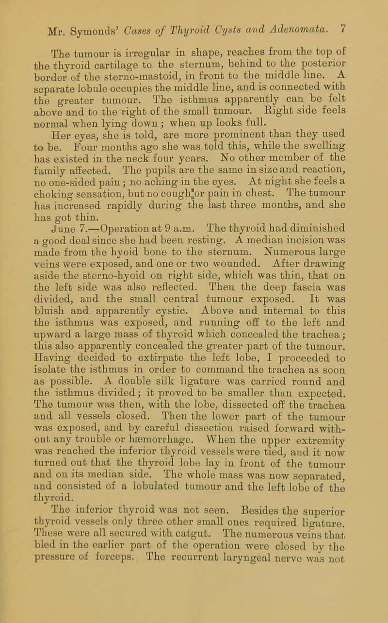 Tlie tumour is irregular in sliape, reaches from the top of the thyroid cartilage to the sternum, behind to the posterior border of the sterno-mastoid, in front to the middle line. A separate lobule occupies the middle line, and is connected with the greater tumour. The isthmus apparently can be felt above and to the right of the small tumour. Right side feels normal when lying down ; when up looks full. Her eyes, she is told, are more prominent than they used to be. Four months ago she was told this, while the swelling has existed in the neck four years. No other member of the family affected. The pupils are the same in size and reaction, no one-sided pain; no aching in the eyes. At night she feels a choking sensation, but no cough*or pain in chest. The tumour has increased rapidly during the last three months, and she has got thin. J une 7.—Operation at 9 a.m. The thyroid had diminished a good deal since she had been resting. A median incision was made from the hyoid bone to the sternum. Numerous large veins were exposed, and one or two wounded. After drawing aside the sterno-hyoid on right side, which was thin, that on the left side was also reflected. Then the deep fascia was divided, and the small central tumour exposed. It was bluish and apparently cystic. Above and internal to this the isthmus was exposed, and running off to the left and upward a large mass of thyroid which concealed the trachea; this also apparently concealed the greater part of the tumour. Having decided to extirpate the left lobe, I proceeded to isolate the isthmus in order to command the trachea as soon as possible. A double silk ligature was carried round and the isthmus divided; it proved to be smaller than expected. The tumour was then, with the lobe, dissected off the trachea and all vessels closed. Then the lower part of the tumour was exposed, and by careful dissection raised forward with- out any trouble or hmmorrhage. When the upper extremity was reached the inferior thyroid vessels were tied, and it now turned out that the thyroid lobe lay in front of the tumour and on its median side. The whole mass was now separated, and consisted of a lobulated tumour and the left lobe of the thyroid. The inferior thyroid was not seen. Besides the superior thyroid vessels only three other small ones required ligature. These were all secured with catgut. The numerous veins that bled in the earlier part of the operation were closed by the pressure of forceps. The recurrent laryngeal nerve was not