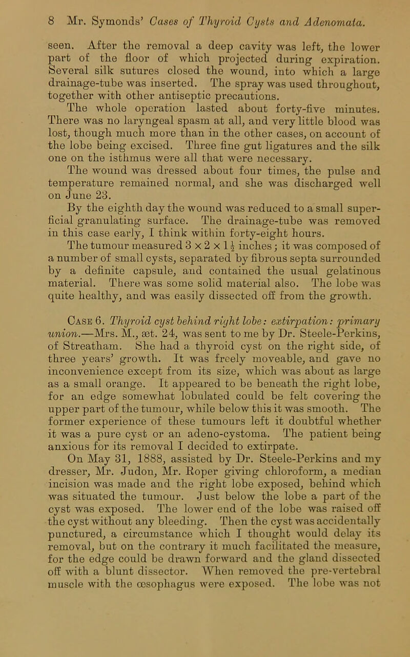 seen. After the removal a deep cavity was left, the lower part of the floor of which projected during expiration. Several silk sutures closed the wound, into which a large drainage-tube was inserted. The spray was used throughout, together with other antiseptic precautions. The whole operation lasted about forty-five minutes. There was no laryngeal spasm at all, aud very little blood was lost, though much more than in the other cases, on account of the lobe being excised. Three fine gut ligatures and the silk one on the isthmus were all that were necessary. The wound was dressed about four times, the pulse and temperature remained normal, and she was discharged well on June 23. By the eighth day the wound was reduced to a small super- ficial granulating surface. The drainage-tube was removed in this case early, I think within forty-eight hours. The tumour measured 3x2x1^ inches; it was composed of a number of small cysts, separated by fibrous septa surrounded by a definite capsule, aud contained the usual gelatinous material. There was some solid material also. The lobe was quite healthy, and was easily dissected off from the growth. Case 6. Thyroid cyst behind right lobe: extirpation: primary union.—Mrs. M., set. 24, was sent to me by Dr. Steele-Perkins, of Streatham. 8he had a thyroid cyst on the right side, of three years’ growth. It was freely moveable, and gave no inconvenience except from its size, which was about as large as a small orange. It appeared to be beneath the right lobe, for an edge somewhat lobulated could be felt covering the upper part of the tumour, while below this it was smooth. The former experience of these tumours left it doubtful whether it was a pure cyst or an adeno-cystoma. The patient being anxious for its removal I decided to extirpate. On May 31, 1888, assisted by Dr. Steele-Perkins and my dresser, Mr. Judon, Mr. Roper giving chloroform, a median incision was made and the right lobe exposed, behind which was situated the tumour. J ust below the lobe a part of the cyst was exposed. The lower end of the lobe was raised off the cyst without any bleeding. Then the cyst was accidentally punctured, a circumstance which I thought would delay its removal, but on the contrary it much facilitated the measure, for the edge could be drawn forward and the gland dissected off with a blunt dissector. When removed the pre-vertebral muscle with the oesophagus were exposed. The lobe was not