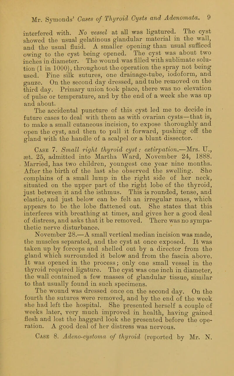 interfered with. No vessel at all was ligatured. The cyst showed the usual gelatinous glandular material in the wall, and the usual fluid. A smaller opening than usual sufficed owing to the cyst being opened. The cyst was about two inches in diameter. The wound was filled with sublimate solu- tion (1 in 1000), throughout the operation the spray not being used. Fine silk sutures, one drainage-tube, iodoform, and gauze. On the second day dressed, and tube removed on the third day. Primary union took place, there was no elevation of pulse or temperature, and by the end of a week she was up and about. The accidental puncture of this cyst led me to decide in future cases to deal with them as with ovarian cysts—that is, to make a small cutaneous incision, to expose thoroughly and open the cyst, and then to pull it forward, pushing off the gland with the handle of a scalpel or a blunt dissector. Case 7. Small right thyroid cyst: extirpation.—Mrs. U., set. 25, admitted into Martha Ward, November 24, 1888. Married, has two children, youngest one year nine months. After the birth of the last she observed the swelling. She complains of a small lump in the right side of her neck, situated on the upper part of the right lobe of the thyroid, just between it and the isthmus. This is rounded, tense, and elastic, and just below can be felt an irregular mass, which appears to be the lobe flattened out. She states that this interferes with breathing at times, and gives her a good deal of distress, and asks that it be removed. There was no sympa- thetic nerve disturbance. November 28.—A small vertical median incision was made, the muscles separated, and the cyst at once exposed. It was taken up by forceps and shelled out by a director from the gland which surrounded it below and from the fascia above. It was opened in the process; only one small vessel in the thyroid required ligature. The cyst was one inch in diameter, the wall contained a few masses of glandular tissue, similar to that usually found in such specimens. The wound was dressed once on the second day. On the fourth the sutures were removed, and by the end of the week she had left the hospital. She presented herself a couple of weeks later, very much improved in health, having gained flesh and lost the haggard look she presented before the ope- ration. A good deal of her distress was nervous. Case 8. Adeno-cystoma of thyroid (reported by Mr. N.