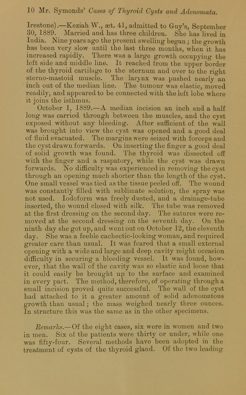 Irestone).—Keziah W., set. 41, admitted to Guy’s, September 30, 1889. Married and has three children. She has lived in India. Nine years ago the present swelling began; the growth has been very slow until the last three months, when it has increased rapidly. There was a large growth occupying the left side and middle line. It reached from the upper border of the thyroid cartilage to the sternum and over to the right sterno-mastoid muscle. The larynx was pushed nearly an inch out of the median line. The tumour was elastic, moved readily, and appeared to be connected with the left lobe where it joins the isthmus. October 1, 1889.—A median incision an inch and a half long was carried through between the muscles, and the cyst exposed without any bleeding. After sufficient of the wall was brought into view the cyst was opened and a good deal of fluid evacuated. The margins were seized with forceps and the cyst drawn forwards. On inserting the finger a good deal of solid growth was found. The thyroid was dissected off with the finger and a raspatory, while the cyst was drawn forwards. No difficulty was expei'ienced in removing the cyst through an opening much shorter than the length of the cyst. One small vessel was tied as the tissue peeled off. The wound was constantly filled with sublimate solution, the spray was not used. Iodoform was freely dusted, and a drainage-tube inserted, the wound closed with silk. The tube was removed at the first dressing on the second day. The sutures were re- moved at the second dressing on the seventh day. On the ninth day she got up, and went out on October 12, the eleventh day. She was a feeble cachectic-looking woman, and required greater care than usual. It was feared that a small external opening with a wide and large and deep cavity might occasion difficulty in securing a bleeding vessel. It was found, how- ever, that the wall of the cavity was so elastic and loose that it could easily be brought up to the surface and examined in every part. The method, therefore, of operating through a small incision proved quite successful. The Avail of the cyst had attached to it a greater amount of solid adenomatous growth than usual; the mass Aveighed nearly' three ounces. In structure this was the same as in the other specimens. Remarks.—Of the eight cases, six were in Avomeu and tAvo in men. Six of the patients Avere thirty or under, Avhile one Avas fifty-four. Several methods have been adopted in the treatment of cysts of the thyroid gland. Of the tAvo leading