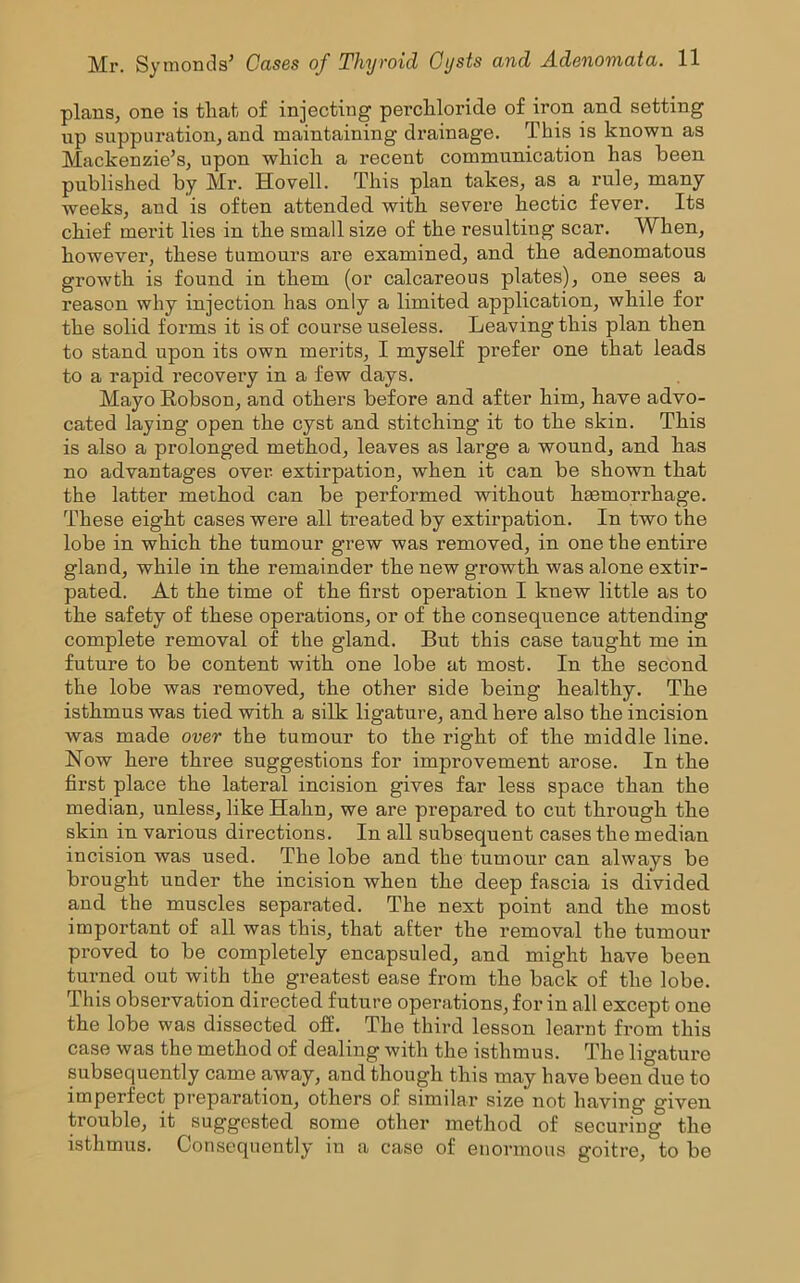 plans, one is that of injecting perchloride of iron and setting up suppuration, and maintaining drainage. This is known as Mackenzie’s, upon which a recent communication has been published by Mr. Ho veil. This plan takes, as a rule, many weeks, and is often attended with severe hectic fever. Its chief merit lies in the small size of the resulting scar. When, however, these tumours are examined, and the adenomatous growth is found in them (or calcareous plates), one sees a reason why injection has only a limited application, while for the solid forms it is of course useless. Leaving this plan then to stand upon its own merits, I myself prefer one that leads to a rapid recovery in a few days. Mayo Robson, and others before and after him, have advo- cated laying open the cyst and stitching it to the skin. This is also a prolonged method, leaves as large a wound, and has no advantages over extirpation, when it can be shown that the latter method can be performed without haemorrhage. These eight cases were all treated by extirpation. In two the lobe in which the tumour grew was removed, in one the entire gland, while in the remainder the new growth was alone extir- pated. At the time of the first operation I knew little as to the safety of these operations, or of the consequence attending complete removal of the gland. But this case taught me in future to be content with one lobe at most. In the second the lobe was removed, the other side being healthy. The isthmus was tied with a silk ligature, and here also the incision was made over the tumour to the right of the middle line. Now here three suggestions for improvement arose. In the first place the lateral incision gives far less space than the median, unless, like Hahn, we are prepared to cut through the skin in various directions. In all subsequent cases the median incision was used. The lobe and the tumour can always be brought under the incision when the deep fascia is divided and the muscles separated. The next point and the most important of all was this, that after the removal the tumour proved to be completely encapsuled, and might have been turned out with the greatest ease from the back of the lobe. This observation directed future operations, for in all except one the lobe was dissected off. The third lesson learnt from this case was the method of dealing with the isthmus. The ligature subsequently came away, and though this may have been due to imperfect preparation, others of similar size not having given trouble, it suggested some other method of securing the isthmus. Consequently in a case of enormous goitre, to be