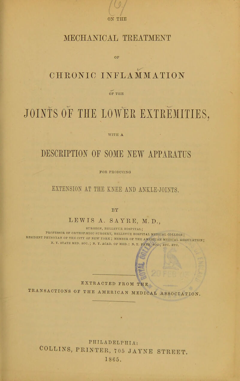 MECHANICAL TREATMENT OP CHRONIC INFLAMMATION OF THE JOINTS OF THE LOWER EXTREMITIES WITH A DESCRIPTION OF SOME NEW APPARATUS FOR PRODUCING EXTENSION AT THE KNEE AND ANKLE-JOINTS. BY LEWIS A. SAYRE, M. D., SURGEON, BELLEVUE. HOSPITAL; PROFESSOR OP ORTHOPEDIC SURGERY, BELLEVUE HOSPITAL MEDICAL COLLEGE | RESIDENT PHYSICIAN OF TnE CITY OP NEW YORK ; MEMBER OP THE AMERICAN MEDICAL ASSOCIATION I'' Y' STATE MED. SOC. J N. Y. ACAD. OP MED.: N. Y. PATH. SOC., ETC. ETC. EXTRACTED FROM THE TRANSACTIONS OF THE AMERICAN MEDICAL ASSOCIATION PHILADELPHIA: COLLINS, PRINTER, 705 JAYNE STREET.