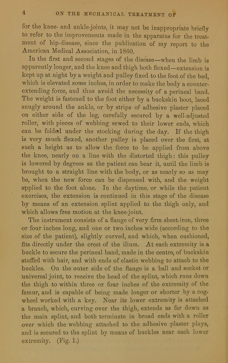 for the knee- and ankle-joints, it may not be inappropriate briefly to refer to the improvements made in the apparatus for the treat- ment of hip-disease, since the publication of my report to the American Medical Association, in 1860. In the first and second stages of the disease—when the limb is apparently longer, and the knee and thigh both flexed—extension is kept up at night by a weight and pulley fixed to the foot of the bed, which is elevated some inches, in order to make the body a counter- extending force, and thus avoid the necessity of a perineal band. The weight is fastened to the foot either by a buckskin boot, laced snugly around the ankle, or by strips of adhesive plaster placed on either side of the leg, carefully secured by a well-adjusted roller, with pieces of webbing sewed to their lower ends, which can be folded under the stocking during the day. If the thigh is very much flexed, another pulley is placed over the first, at such a height as to allow the force to be applied from above the knee, nearly on a line with the distorted thigh: this pulley is lowered by degrees as the patient can bear it, until the limb is brought to a straight line with the body, or as nearly so as may be, when the new force can be dispensed with, and the weight applied to the foot alone. In the daytime, or while the patient exercises, the extension is continued in this stage of the disease by means of an extension splint applied to the thigh only, and which allows free motion at the knee-joint. The instrument consists of a flange of very firm sheet-iron, three or four inches long, and one or two inches wide (according to the size of the patient), slightly curved, and which, when cushioned, fits directly under the crest of the ilium. At each extremity is a buckle to secure the perineal band, made in the centre, of buckskin stuffed with hair, and with ends of elastic webbing to attach to the buckles. On the outer side of the flange is a ball and socket or universal joint, to receive the head of the splint, which runs down the thigh to within three or four inches of the extremity of the femur, and is capable of being made longer or shorter by a cog- wheel worked with a key. Near its lower extremity is attached a branch, which, curving over the thigh, extends as far down as the main splint, and both terminate in broad ends with a roller over which the webbing attached to the adhesive plaster plays, and is secured to the splint by means of buckles near each lower extremity. (Fig. 1.)