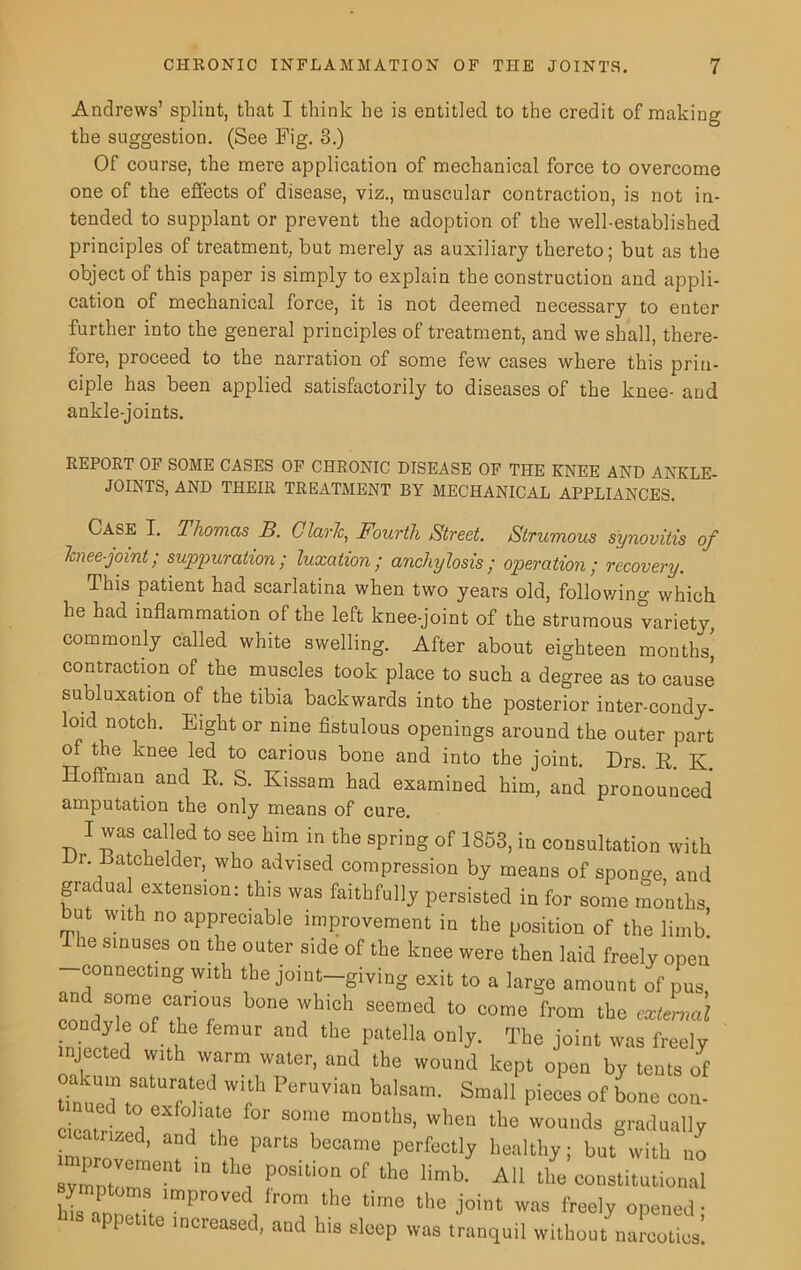 Andrews’ splint, that I think he is entitled to the credit of making the suggestion. (See Fig. 3.) Of course, the mere application of mechanical force to overcome one of the effects of disease, viz., muscular contraction, is not in- tended to supplant or prevent the adoption of the well-established principles of treatment, but merely as auxiliary thereto; but as the object of this paper is simply to explain the construction and appli- cation of mechanical force, it is not deemed necessary to enter further into the general principles of treatment, and we shall, there- fore, proceed to the narration of some few cases where this prin- ciple has been applied satisfactorily to diseases of the knee- and ankle-joints. REPORT OF SOME CASES OF CHRONIC DISEASE OF THE KNEE AND ANKLE- JOINTS, AND THEIR TREATMENT BY MECHANICAL APPLIANCES. Case I. Thomas B. Claris, Fourth Street. Strumous synovitis of knee-joint; suppuration; luxation; anchylosis; operation; recovery. This patient had scarlatina when two years old, following which he had inflammation of the left knee-joint of the strumous variety, commonly called white swelling. After about eighteen months, contraction of the muscles took place to such a degree as to cause subluxation of the tibia backwards into the posterior inter-condy- loid notch. Eight or nine fistulous openings around the outer part of the knee led to carious bone and into the joint. Drs. R. K Hoffman and R. S. Kissam had examined him, and pronounced amputation the only means of cure. I was called to see him in the spring of 1853, in consultation with 1. Batchelder, who advised compression by means of sponge, and gradual extension: this was faithfully persisted in for some months but with no appreciable improvement in the position of the limb! le sinuses on the outer side of the knee were then laid freely open connecting with the joint—giving exit to a large amount of pus conddSrerC.at,n°fUS b°ne Wb'0h Seemed to oorae f,'om the raimii Wei 1 ,u tbe pntell!l 0n,y- The i°int was freely injected with warm water, and the wound kept open by tents of akum saturated with Peruvian balsam. Small pieces of bone con- cicntrl j T S°me m°““13’ Wbe“ tbe wounds g^ually cicatrized, and the parts became perfectly healthy; but with no Pr°™ment ln ll“ P°sltion of ‘*>8 limb. All the constitutional ymptoms improved from the time the joint was freely opened • • ppctite increased, and his sleep was tranquil without narcotics!