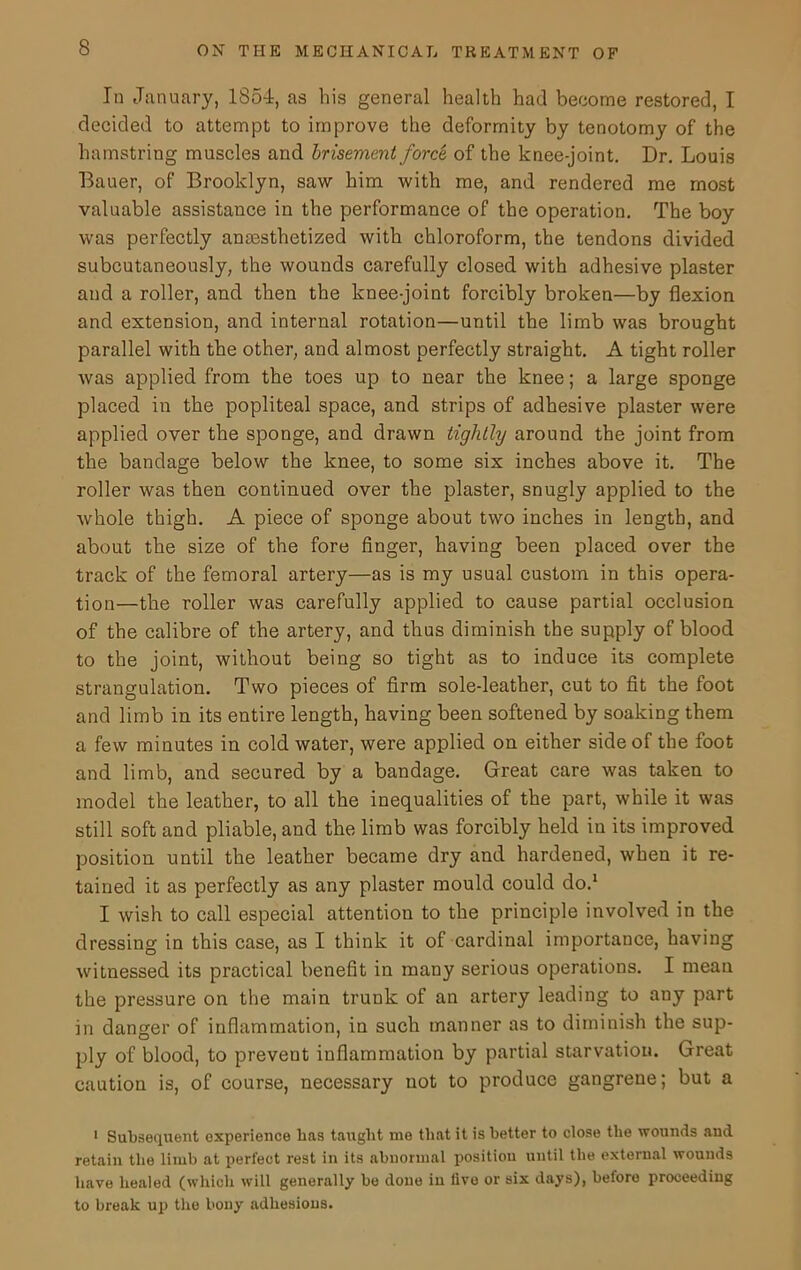 In January, 1854, as his general health had become restored, I decided to attempt to improve the deformity by tenotomy of the hamstring muscles and brisement force of the knee-joint. Dr. Louis Bauer, of Brooklyn, saw him with me, and rendered me most valuable assistance in the performance of the operation. The boy was perfectly anassthetized with chloroform, the tendons divided subcutaneously, the wounds carefully closed with adhesive plaster and a roller, and then the knee-joint forcibly broken—by flexion and extension, and internal rotation—until the limb was brought parallel with the other, and almost perfectly straight. A tight roller was applied from the toes up to near the knee; a large sponge placed in the popliteal space, and strips of adhesive plaster were applied over the sponge, and drawn tightly around the joint from the bandage below the knee, to some six inches above it. The roller was then continued over the plaster, snugly applied to the whole thigh. A piece of sponge about two inches in length, and about the size of the fore finger, having been placed over the track of the femoral artery—as is my usual custom in this opera- tion—the roller was carefully applied to cause partial occlusion of the calibre of the artery, and thus diminish the supply of blood to the joint, without being so tight as to induce its complete strangulation. Two pieces of firm sole-leather, cut to fit the foot and limb in its entire length, having been softened by soaking them a few minutes in cold water, were applied on either side of the foot and limb, and secured by a bandage. Great care was taken to model the leather, to all the inequalities of the part, while it was still soft and pliable, and the limb was forcibly held in its improved position until the leather became dry and hardened, when it re- tained it as perfectly as any plaster mould could do.1 I wish to call especial attention to the principle involved in the dressing in this case, as I think it of cardinal importance, having witnessed its practical benefit in many serious operations. I mean the pressure on the main trunk of an artery leading to any part in danger of inflammation, in such manner as to diminish the sup- ply of blood, to prevent inflammation by partial starvation. Great caution is, of course, necessary not to produce gangrene; but a 1 Subsequent experience has taught me that it is better to close the wounds aud retain the limb at perfect rest in its abnormal position until the external wounds have healed (which will generally be done in live or six days), before proceeding to break up the bony adhesions.